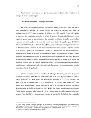 29
Para tentarmos responder a essa questão, examinemos alguns dados reveladores da
situação do ensino em nosso país.
1.1.1 Índices referentes à educação brasileira
Ao analisarmos as estatísticas do sistema educacional brasileiro, é fácil perceber o
salto quantitativo ocorrido no último século. O expressivo declínio das taxas de
analfabetismo, de 65,3% entre os maiores de 15 anos em 1900, para 11,1% em 2005, aliado
ao aumento das matrículas em todos os níveis de ensino, da educação básica ao ensino
superior, aponta para a democratização da educação no Brasil. Contudo, esses índices
precisam ser relativizados visto que, de acordo com dados divulgados pelo INSTITUTO
BRASILEIRO DE GEOGRAFIA E ESTATÍSTICA (IBGE), ao estabelecer o ranking de alfabetização
na América do Sul, o número de brasileiros que não sabem ler e escrever é inferior somente
ao da Bolívia, cuja taxa de analfabetismo é de 11,7%. Além disso, sem desconsiderarmos a
importância do acesso à escola e da alfabetização para a inclusão social de todo cidadão
brasileiro, não podemos prescindir de soluções para inúmeros problemas que ainda persistem
no sistema educacional brasileiro: as elevadas taxas de repetência, a proporção de alunos que
abandona a escola antes de concluir a educação básica e o fraco desempenho dos estudantes
brasileiros em avaliações nacionais e internacionais. Em suma, o nosso maior desafio nos dias
atuais é a melhoria da qualidade.
Estudos e análises sobre a qualidade da educação brasileira, por meio de exames
padronizados como o PISA (PROGRAMA INTERNACIONAL DE AVALIAÇÃO DOS ESTUDANTES), o
SAEB (SISTEMA DE AVALIAÇÃO DA EDUCAÇÃO BÁSICA), o SARESP (SISTEMA DE
AVALIAÇÃO DO RENDIMENTO ESCOLAR DO ESTADO DE SÃO PAULO), a PROVA BRASIL
1
, entre
outros, têm demonstrado a baixa proficiência leitora e escritora de nossos educandos.
Segundo dados do SAEB, realizado em 2005, 43,1% dos alunos brasileiros que terminam o
Ensino Médio possuem conhecimento de escrita e leitura que é esperado para alunos da oitava
série do Ciclo II e 15,2%, o almejado para crianças da quarta série do Ciclo I. Outro indicador
1
A Prova Brasil compõe o Sistema Nacional de Avaliação da Educação Básica (Saeb), e é desenvolvida e
realizada pelo Instituto Nacional de Estudos e Pesquisas Educacionais Anísio Teixeira (Inep), autarquia do
Ministério da Educação (MEC). Foi aplicada, pela primeira vez, em novembro de 2005.
IN: http://www.inep.gov.br/basica/saeb/prova_brasil/
 