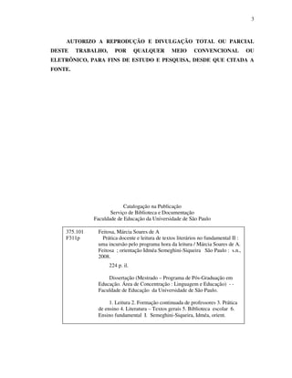 3
AUTORIZO A REPRODUÇÃO E DIVULGAÇÃO TOTAL OU PARCIAL
DESTE TRABALHO, POR QUALQUER MEIO CONVENCIONAL OU
ELETRÔNICO, PARA FINS DE ESTUDO E PESQUISA, DESDE QUE CITADA A
FONTE.
Catalogação na Publicação
Serviço de Biblioteca e Documentação
Faculdade de Educação da Universidade de São Paulo
375.101 Feitosa, Márcia Soares de A
F311p Prática docente e leitura de textos literários no fundamental II :
uma incursão pelo programa hora da leitura / Márcia Soares de A.
Feitosa ; orientação Idméa Semeghini-Siqueira São Paulo : s.n.,
2008.
224 p. il.
Dissertação (Mestrado – Programa de Pós-Graduação em
Educação. Área de Concentração : Linguagem e Educação) - -
Faculdade de Educação da Universidade de São Paulo.
1. Leitura 2. Formação continuada de professores 3. Prática
de ensino 4. Literatura – Textos gerais 5. Biblioteca escolar 6.
Ensino fundamental I. Semeghini-Siqueira, Idméa, orient.
 