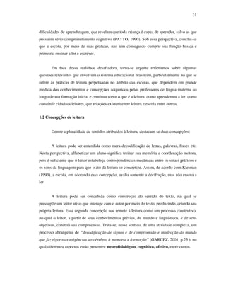 31
dificuldades de aprendizagem, que revelam que toda criança é capaz de aprender, salvo as que
possuem sério comprometimento cognitivo (PATTO, 1990). Sob essa perspectiva, conclui-se
que a escola, por meio de suas práticas, não tem conseguido cumprir sua função básica e
primeira: ensinar a ler e escrever.
Em face dessa realidade desafiadora, torna-se urgente refletirmos sobre algumas
questões relevantes que envolvem o sistema educacional brasileiro, particularmente no que se
refere às práticas de leitura perpetuadas no âmbito das escolas, que dependem em grande
medida dos conhecimentos e concepções adquiridos pelos professores de língua materna ao
longo de sua formação inicial e contínua sobre o que é a leitura, como aprendemos a ler, como
constituir cidadãos leitores, que relações existem entre leitura e escola entre outras.
1.2 Concepções de leitura
Dentre a pluralidade de sentidos atribuídos à leitura, destacam-se duas concepções:
A leitura pode ser entendida como mera decodificação de letras, palavras, frases etc.
Nesta perspectiva, alfabetizar um aluno significa treinar sua memória e coordenação motora,
pois é suficiente que o leitor estabeleça correspondências mecânicas entre os sinais gráficos e
os sons da linguagem para que o ato da leitura se concretize. Assim, de acordo com Kleiman
(1993), a escola, em adotando essa concepção, avalia somente a decifração, mas não ensina a
ler.
A leitura pode ser concebida como construção do sentido do texto, na qual se
pressupõe um leitor ativo que interage com o autor por meio do texto, produzindo, criando sua
própria leitura. Essa segunda concepção nos remete à leitura como um processo construtivo,
no qual o leitor, a partir de seus conhecimentos prévios, de mundo e lingüísticos, e de seus
objetivos, constrói sua compreensão. Trata-se, nesse sentido, de uma atividade complexa, um
processo abrangente de “decodificação de signos e de compreensão e intelecção do mundo
que faz rigorosas exigências ao cérebro, à memória e à emoção” (GARCEZ, 2001, p.23 ), no
qual diferentes aspectos estão presentes: neurofisiológico, cognitivo, afetivo, entre outros.
 