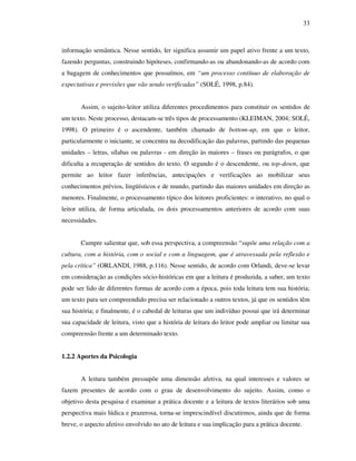 33
informação semântica. Nesse sentido, ler significa assumir um papel ativo frente a um texto,
fazendo perguntas, construindo hipóteses, confirmando-as ou abandonando-as de acordo com
a bagagem de conhecimentos que possuímos, em “um processo contínuo de elaboração de
expectativas e previsões que vão sendo verificadas” (SOLÉ, 1998, p.84).
Assim, o sujeito-leitor utiliza diferentes procedimentos para constituir os sentidos de
um texto. Neste processo, destacam-se três tipos de processamento (KLEIMAN, 2004; SOLÉ,
1998). O primeiro é o ascendente, também chamado de bottom-up, em que o leitor,
particularmente o iniciante, se concentra na decodificação das palavras, partindo das pequenas
unidades – letras, sílabas ou palavras - em direção às maiores – frases ou parágrafos, o que
dificulta a recuperação de sentidos do texto. O segundo é o descendente, ou top-down, que
permite ao leitor fazer inferências, antecipações e verificações ao mobilizar seus
conhecimentos prévios, lingüísticos e de mundo, partindo das maiores unidades em direção as
menores. Finalmente, o processamento típico dos leitores proficientes: o interativo, no qual o
leitor utiliza, de forma articulada, os dois processamentos anteriores de acordo com suas
necessidades.
Cumpre salientar que, sob essa perspectiva, a compreensão “supõe uma relação com a
cultura, com a história, com o social e com a linguagem, que é atravessada pela reflexão e
pela crítica” (ORLANDI, 1988, p.116). Nesse sentido, de acordo com Orlandi, deve-se levar
em consideração as condições sócio-históricas em que a leitura é produzida, a saber, um texto
pode ser lido de diferentes formas de acordo com a época, pois toda leitura tem sua história;
um texto para ser compreendido precisa ser relacionado a outros textos, já que os sentidos têm
sua história; e finalmente, é o cabedal de leituras que um indivíduo possui que irá determinar
sua capacidade de leitura, visto que a história de leitura do leitor pode ampliar ou limitar sua
compreensão frente a um determinado texto.
1.2.2 Aportes da Psicologia
A leitura também pressupõe uma dimensão afetiva, na qual interesses e valores se
fazem presentes de acordo com o grau de desenvolvimento do sujeito. Assim, como o
objetivo desta pesquisa é examinar a prática docente e a leitura de textos literários sob uma
perspectiva mais lúdica e prazerosa, torna-se imprescindível discutirmos, ainda que de forma
breve, o aspecto afetivo envolvido no ato de leitura e sua implicação para a prática docente.
 