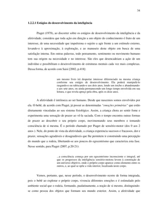 34
1.2.2.1 Estágios do desenvolvimento da inteligência
Piaget (1978), ao discorrer sobre os estágios de desenvolvimento da inteligência e da
afetividade, considera que toda ação em direção a um objeto do conhecimento é fruto de um
interesse, de uma necessidade que impulsiona o sujeito a agir frente a um estímulo externo,
levando-o à aproximação, à exploração, e ao manuseio deste objeto em busca de uma
satisfação interna. Em outras palavras, todo pensamento, sentimento ou movimento humano
tem sua origem na necessidade e no interesse. São eles que desencadeiam a ação de um
indivíduo e possibilitam o desenvolvimento de estruturas mentais cada vez mais complexas.
Dessa forma, de acordo com Saisi [2002, p.418]:
um mesmo livro irá despertar interesse diferenciado na mesma criança
conforme seu estágio de desenvolvimento. Ela poderá manipulá-lo
rasgando-o ou rabiscando-o aos dois anos, lendo um trecho e abandonando-
o aos sete anos, ou ainda permanecendo um longo tempo envolvida em sua
leitura, o que revela apreço pela obra, após os doze anos.
A afetividade é intrínseca ao ser humano. Desde que nascemos somos envolvidos por
ela. O bebê, de acordo com Piaget, já possui as denominadas “emoções primárias” que estão
diretamente vinculadas ao seu sistema fisiológico. Assim, a criança chora ao sentir fome e
experimenta uma sensação de prazer ao vê-la saciada. Com o tempo encontra outras formas
de prazer ao descobrir o seu próprio corpo, movimentando seus membros e tomando
consciência de si mesma. É o período chamado por Piaget de sensório-motor (dos 0 aos 2
anos ). Nele, do ponto de vista da afetividade, a criança experencia sucessos e fracassos, dor e
prazer, sensações agradáveis e desagradáveis que lhe permitem ir construindo uma percepção
do mundo que a rodeia, libertando-se aos poucos do egocentrismo que caracteriza esta fase.
Nesse sentido, para Piaget (2007, p.20-21):
...a consciência começa por um egocentrismo inconsciente e integral, até
que os progressos da inteligência sensório-motora levem à construção de
um universo objetivo, onde o próprio corpo aparece como elemento entre os
outros, e, ao qual se opõe a vida interior, localizada neste corpo.
Vemos, portanto, que, nesse período, o desenvolvimento ocorre de forma integrada,
pois o bebê ao explorar o próprio corpo, vivencia diferentes emoções e é estimulado pelo
ambiente social que o rodeia, formando, paulatinamente, a noção de si mesmo, distinguindo-
se como pessoa dos objetos que formam seu mundo exterior. Assim, a afetividade que
 