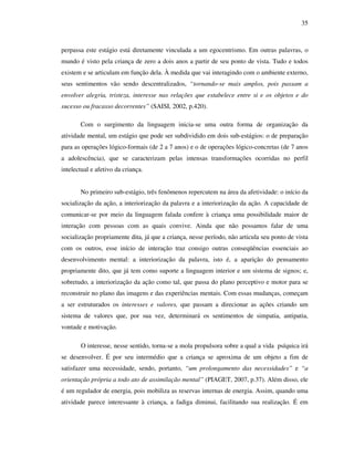 35
perpassa este estágio está diretamente vinculada a um egocentrismo. Em outras palavras, o
mundo é visto pela criança de zero a dois anos a partir de seu ponto de vista. Tudo e todos
existem e se articulam em função dela. À medida que vai interagindo com o ambiente externo,
seus sentimentos vão sendo descentralizados, “tornando-se mais amplos, pois passam a
envolver alegria, tristeza, interesse nas relações que estabelece entre si e os objetos e do
sucesso ou fracasso decorrentes” (SAISI, 2002, p.420).
Com o surgimento da linguagem inicia-se uma outra forma de organização da
atividade mental, um estágio que pode ser subdividido em dois sub-estágios: o de preparação
para as operações lógico-formais (de 2 a 7 anos) e o de operações lógico-concretas (de 7 anos
a adolescência), que se caracterizam pelas intensas transformações ocorridas no perfil
intelectual e afetivo da criança.
No primeiro sub-estágio, três fenômenos repercutem na área da afetividade: o início da
socialização da ação, a interiorização da palavra e a interiorização da ação. A capacidade de
comunicar-se por meio da linguagem falada confere à criança uma possibilidade maior de
interação com pessoas com as quais convive. Ainda que não possamos falar de uma
socialização propriamente dita, já que a criança, nesse período, não articula seu ponto de vista
com os outros, esse início de interação traz consigo outras conseqüências essenciais ao
desenvolvimento mental: a interiorização da palavra, isto é, a aparição do pensamento
propriamente dito, que já tem como suporte a linguagem interior e um sistema de signos; e,
sobretudo, a interiorização da ação como tal, que passa do plano perceptivo e motor para se
reconstruir no plano das imagens e das experiências mentais. Com essas mudanças, começam
a ser estruturados os interesses e valores, que passam a direcionar as ações criando um
sistema de valores que, por sua vez, determinará os sentimentos de simpatia, antipatia,
vontade e motivação.
O interesse, nesse sentido, torna-se a mola propulsora sobre a qual a vida psíquica irá
se desenvolver. É por seu intermédio que a criança se aproxima de um objeto a fim de
satisfazer uma necessidade, sendo, portanto, “um prolongamento das necessidades” e “a
orientação própria a todo ato de assimilação mental” (PIAGET, 2007, p.37). Além disso, ele
é um regulador de energia, pois mobiliza as reservas internas de energia. Assim, quando uma
atividade parece interessante à criança, a fadiga diminui, facilitando sua realização. É em
 