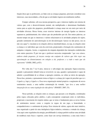 36
função disso que os professores, ao lidar com as crianças pequenas, precisam considerar seus
interesses, suas necessidades, a fim de que as atividades logrem um rendimento melhor.
Cumpre salientar, sob essa mesma perspectiva, que o interesse implica um sistema de
valores que, com o desenvolvimento mental, são multiplicados e determinam finalidades
outras para as ações dos pequenos, possibilitando à criança atuar em seu meio por meio de
atividades diversas. Dessa forma, essas reservas internas de energia ligadas ao interesse
separam-se, paulatinamente, dos valores que são produzidos por ele. Em outras palavras, ao
mesmo tempo em que os interesses e valores relacionam-se às atividades próprias do sujeto,
gerando sentimento de autovalorização ou de desvalorização (“posso ou não posso, sou ou
não sou capaz”), vinculam-se às relações afetivas interdindividuais, ou seja, às relações entre
a criança e os indivíduos que com ela convivem, propiciando a formação dos sentimentos de
antipatia e simpatia. Assim, o surgimento da simpatia dependerá das interações estabelecidas
com outros parceiros. É por isto que o professor necessita compreender “que seus alunos,
embora ainda pequenos, já trazem consigo um conjunto de valores que irão reger sua
aproximação ou distanciamento em relação a ele, professor, e a tudo o mais que ele
representa” (SAISI, 2002, p.421).
Por volta dos 7 ou 8 anos, inicia-se o sub-estágio das operações lógico-concretas,
quando o pensamento infantil torna-se reversível, ou seja, quando o pensamento é capaz de
admitir a possibilidade de se efetuar a operação contrária, ou voltar ao início da operação.
Nessa fase, portanto, o pensamento torna-se lógico e a criança já é capaz de perceber que se x
é igual a y, logo y é igual a x. Essa nova organização mental propicia o surgimento de novos
sentimentos morais, e uma melhor estruturação da vontade, “que leva a uma melhor
integração do eu e uma regulação da vida afetiva” (PIAGET, 2007, 53).
Nesse período, as relações entre as crianças, que passam a ser dirigidas, coordenadas
pelas regras colocadas pelos adultos, e pela conseqüente cooperação entre os indivíduos,
propiciam o nascimento do respeito mútuo, que se torna o fundamento para as novas formas
de sentimentos morais: como o respeito às regras de um jogo, a honestidade, o
companheirismo e o sentimento de justiça. Esse sistema de valores, agora não mais intuitivo,
mas organizado a partir de uma inteligência lógico-indutiva, estrutura a vontade da criança,
vista aqui como reguladora da energia, possibilitando à criança preferir realizar uma atividade
de tendência mais fraca e superior, como fazer um serviço doméstico, a uma mais forte e
 