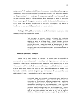 38
ou informação”. No que diz respeito à leitura, ela somente se constituirá uma fonte de prazer
se soubermos como despertar o interesse, a curiosidade da criança, que precisa ser motivada
em direção ao objeto livro e a tudo que ele representa e respeitada como leitora, ainda que
iniciante, criando o desejo, a fome pela leitura. Nessa perspectiva, o prazer, o gosto pela
leitura inicia-se quando de pequenos ouvimos as canções de ninar, as histórias contadas por
nossos avós, essas pequenas narrativas que já aguçam a imaginação, e que podem se
transformar em uma necessidade, um alimento para nossas fantasias.
Bamberger (1987, p.32), ao apresentar as conclusões referentes às pesquisas sobre
motivações e interesses para leitura, destaca:
Tais motivações e interesses íntimos, geralmente não percebidos
conscientemente pela criança, correspondem a concepções definidas de sua
experiência: prazer ao encontrar coisas e pessoas familiares (histórias
ambientais) ou coisas novas e não-familiares (livros de aventuras), desejo
de fugir da realidade e viver num mundo de fantasia (contos de fadas,
histórias fantásticas, livros utópicos), necessidade de auto-afirmação, busca
de idéias (biografias), conselhos (não-ficção), entretenimento (livros de
esportes etc.)
1.2.3 Aportes da Semiologia / Semiótica
Martins (2006, p.30), todavia, ao conceber “a leitura como um processo de
compreensão de expressões formais e semióticas, não importando por meio de que
linguagem”, considera que o próprio objeto livro, por ter cor, cheiro, forma, textura, já incita
a leitura pelos sentidos, estimulando o mundo da linguagem e propiciando à criança o contato
com um objeto muito especial, que apesar de diferir dos brinquedos a que as crianças estão
habituadas, constitui-se em fonte de prazer, que motiva ao ato de ler, desenvolve nossa
capacidade de escolha e a conseqüente descoberta de novas emoções:
O livro, este objeto inerte, contendo estranhos sinais, quem sabe imagens
coloridas, atrai pelo formato e pela facilidade de manuseio; pela
possibilidade de abri-lo, decifrar seu mistério e ele revelar – através das
combinações rítmicas, sonoras e visuais dos sinais – uma história de
encantamento, de imprevistos, de alegrias e apreensões. E esse jogo com o
universo escondido num livro vai estimulando na criança a descoberta da
linguagem, desenvolvendo sua capacidade de comunicação com o mundo.
Surgem as primeiras escolhas: o livro com ilustrações coloridas agrada
mais; se não contém imagens, atrai menos. E só o fato de folheá-lo,
abrindo-o e fechando-o, provoca uma sensação de possibilidades de
 