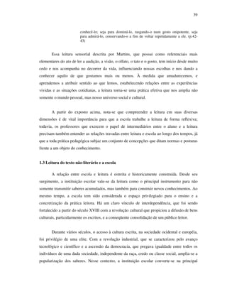 39
conhecê-lo; seja para dominá-lo, rasgando-o num gesto onipotente, seja
para admirá-lo, conservando-o a fim de voltar repetidamente a ele. (p.42-
43)
Essa leitura sensorial descrita por Martins, que possui como referenciais mais
elementares do ato de ler a audição, a visão, o olfato, o tato e o gosto, tem início desde muito
cedo e nos acompanha no decorrer da vida, influenciando nossas escolhas e nos dando a
conhecer aquilo de que gostamos mais ou menos. À medida que amadurecemos, e
aprendemos a atribuir sentido ao que lemos, estabelecendo relações entre as experiências
vividas e as situações cotidianas, a leitura torna-se uma prática efetiva que nos amplia não
somente o mundo pessoal, mas nosso universo social e cultural.
A partir do exposto acima, nota-se que compreender a leitura em suas diversas
dimensões é de vital importância para que a escola trabalhe a leitura de forma reflexiva;
todavia, os professores que exercem o papel de intermediários entre o aluno e a leitura
precisam também entender as relações travadas entre leitura e escola ao longo dos tempos, já
que a toda prática pedagógica subjaz um conjunto de concepções que ditam normas e posturas
frente a um objeto do conhecimento.
1.3 Leitura do texto não-literário e a escola
A relação entre escola e leitura é estreita e historicamente construída. Desde seu
surgimento, a instituição escolar vale-se da leitura como o principal instrumento para não
somente transmitir saberes acumulados, mas também para construir novos conhecimentos. Ao
mesmo tempo, a escola tem sido considerada o espaço privilegiado para o ensino e a
concretização da prática leitora. Há um claro vínculo de interdependência, que foi sendo
fortalecido a partir do século XVIII com a revolução cultural que propiciou a difusão de bens
culturais, particularmente os escritos, e a conseqüente consolidação de um público leitor.
Durante vários séculos, o acesso à cultura escrita, na sociedade ocidental e européia,
foi privilégio de uma elite. Com a revolução industrial, que se caracterizou pelo avanço
tecnológico e científico e a ascensão da democracia, que pregava igualdade entre todos os
indivíduos de uma dada sociedade, independente da raça, credo ou classe social, amplia-se a
popularização dos saberes. Nesse contexto, a instituição escolar converte-se na principal
 