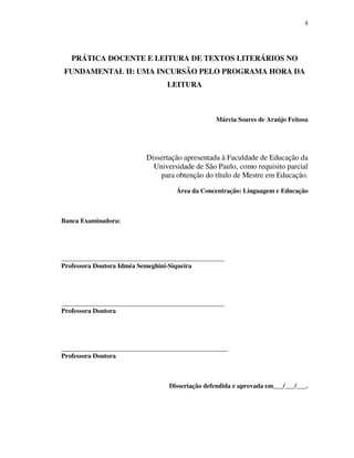 4
PRÁTICA DOCENTE E LEITURA DE TEXTOS LITERÁRIOS NO
FUNDAMENTAL II: UMA INCURSÃO PELO PROGRAMA HORA DA
LEITURA
Márcia Soares de Araújo Feitosa
Dissertação apresentada à Faculdade de Educação da
Universidade de São Paulo, como requisito parcial
para obtenção do título de Mestre em Educação.
Área da Concentração: Linguagem e Educação
Banca Examinadora:
__________________________________________________
Professora Doutora Idméa Semeghini-Siqueira
__________________________________________________
Professora Doutora
___________________________________________________
Professora Doutora
Dissertação defendida e aprovada em___/___/___.
 