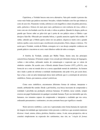 42
Caprichosa, a Verdade buscou uma nova alternativa. Saiu pelo mundo à procura das
vestes mais lindas que pudesse encontrar: brocados, veludos bordados com fios que tinham as
cores do arco-íris. Finamente vestida, enfeitou-se com magníficos colares de pedras preciosas,
anéis, pulseiras e brincos do mais puro ouro, perfumou-se com essências de rosa, cobriu o
rosto com um véu bordado com fios de seda e voltou ao palácio. Quando lá chegou, pediu ao
guarda que fizesse saber ao grão-vizir que à porta de seu palácio estava a Fábula e que
desejava falar-lhe. Ofuscado por tamanha beleza, o guarda anunciou aquela bela mulher. O
sultão, sabendo que a Fábula queria entrar em seu palácio, alegrou-se muito com a grande
notícia e pediu a seus escravos que a recebessem com presentes, flores, danças e músicas. Foi
assim que a Verdade, vestida de Fábula, conseguiu ver o seu desejo cumprido: conheceu um
grande palácio e encontrou-se com o mais fabuloso sultão de todos os tempos.
A história da Verdade, contada por Malba Tahan, ilustra uma das principais
características humanas. O homem sempre viveu cercado por diferentes formas de linguagem,
verbais e não-verbais, utilizando modos de comunicação e expressão que se valem de
símbolos variados. De acordo com o filósofo alemão Ernest Cassirer (1972, p.50-51), esta
forma de ser e estar no mundo deve-se a nossa capacidade mental de simbolizar. Ao homem
não é dado o poder de enfrentar a realidade imediatamente; não pode vê-la, por assim dizer,
face a face, a não ser pela interposição desse meio artificial, que é a construção de universos
simbólicos. Somos, por natureza, animal symbolicum.
Como seres simbólicos, encontramos diferentes formas de ordenar, interpretar o
mundo, atribuindo-lhe sentido. Desde a pré-história, essa busca incessante de compreender a
realidade é percebida nas produções artísticas humanas. O símbolo, nesse sentido, sempre
exerceu um papel fundamental em qualquer sociedade humana. É por seu intermédio que nós,
humanos, nos tornamos capazes de compreender e interpretar a realidade que nos cerca,
ordenando pensamentos e sentimentos, em uma constante busca por significar o mundo.
Neste universo simbólico, a arte nos é apresentada como forma humana de expressão
de imagens da realidade que representam visões pessoais e coletivas e que assumem naturezas
diversas: visual, sonora, cênica, pictórica, literária e outras. A arte, nessa perspectiva, não se
constitui simplesmente na expressão dos sentimentos, mas sim, na “criação de formas
 