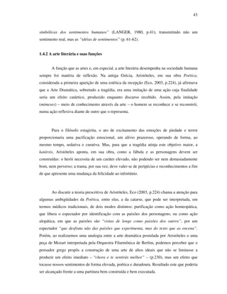 43
simbólicas dos sentimentos humanos” (LANGER, 1980, p.41), transmitindo não um
sentimento real, mas as “idéias de sentimentos” (p. 61-62).
1.4.2 A arte literária e suas funções
A função que as artes e, em especial, a arte literária desempenha na sociedade humana
sempre foi matéria de reflexão. Na antiga Grécia, Aristóteles, em sua obra Poética,
considerada a primeira aparição de uma estética da recepção (Eco, 2003, p.224), já afirmava
que a Arte Dramática, sobretudo a tragédia, era uma imitação de uma ação cuja finalidade
seria um efeito catártico, produzido enquanto discurso recebido. Assim, pela imitação
(mimeses) – meio de conhecimento através da arte – o homem se reconhece e se reconstrói,
numa ação reflexiva diante de outro que o representa.
Para o filósofo estagirita, o ato de excitamento das emoções de piedade e terror
proporcionaria uma pacificação emocional, um alívio prazeroso, operando de forma, ao
mesmo tempo, sedativa e curativa. Mas, para que a tragédia atinja este objetivo maior, a
katársis, Aristóteles aponta, em sua obra, como a fábula e as personagens devem ser
construídas: o herói necessita de um caráter elevado, não podendo ser nem demasiadamente
bom, nem perverso; a trama, por sua vez, deve valer-se de peripécias e reconhecimentos a fim
de que apresente uma mudança da felicidade ao infortúnio.
Ao discutir a teoria prescritiva de Aristóteles, Eco (2003, p.224) chama a atenção para
algumas ambigüidades da Poética, entre elas, a da catarse, que pode ser interpretada, em
termos médicos tradicionais, de dois modos distintos: purificação como ação homeopática,
que libera o espectador por identificação com as paixões dos personagens; ou como ação
alopática, em que as paixões são “vistas de longe como paixões dos outros”, por um
espectador “que desfruta não das paixões que experimenta, mas do texto que as encena”.
Porém, ao realizarmos uma analogia entre a arte dramática postulada por Aristóteles e uma
peça de Mozart interpretada pela Orquestra Filarmônica de Berlim, podemos perceber que o
pensador grego propôs a construção de uma arte de altos ideais que não se limitasse a
produzir um efeito imediato – “chora e te sentirás melhor” – (p.230), mas um efeito que
tocasse nossos sentimentos de forma elevada, poética e duradoura. Resultado este que poderia
ser alcançado frente a uma partitura bem construída e bem executada.
 
