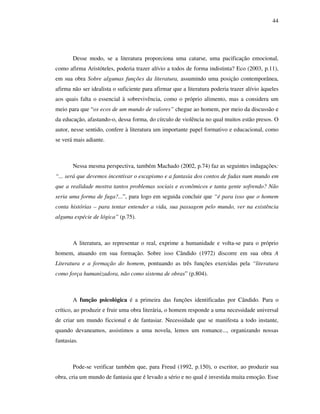 44
Desse modo, se a literatura proporciona uma catarse, uma pacificação emocional,
como afirma Aristóteles, poderia trazer alívio a todos de forma indistinta? Eco (2003, p.11),
em sua obra Sobre algumas funções da literatura, assumindo uma posição contemporânea,
afirma não ser idealista o suficiente para afirmar que a literatura poderia trazer alívio àqueles
aos quais falta o essencial à sobrevivência, como o próprio alimento, mas a considera um
meio para que “os ecos de um mundo de valores” chegue ao homem, por meio da discussão e
da educação, afastando-o, dessa forma, do círculo de violência no qual muitos estão presos. O
autor, nesse sentido, confere à literatura um importante papel formativo e educacional, como
se verá mais adiante.
Nessa mesma perspectiva, também Machado (2002, p.74) faz as seguintes indagações:
“... será que devemos incentivar o escapismo e a fantasia dos contos de fadas num mundo em
que a realidade mostra tantos problemas sociais e econômicos e tanta gente sofrendo? Não
seria uma forma de fuga?...”, para logo em seguida concluir que “é para isso que o homem
conta histórias – para tentar entender a vida, sua passagem pelo mundo, ver na existência
alguma espécie de lógica” (p.75).
A literatura, ao representar o real, exprime a humanidade e volta-se para o próprio
homem, atuando em sua formação. Sobre isso Cândido (1972) discorre em sua obra A
Literatura e a formação do homem, pontuando as três funções exercidas pela “literatura
como força humanizadora, não como sistema de obras” (p.804).
A função psicológica é a primeira das funções identificadas por Cândido. Para o
crítico, ao produzir e fruir uma obra literária, o homem responde a uma necessidade universal
de criar um mundo ficcional e de fantasiar. Necessidade que se manifesta a todo instante,
quando devaneamos, assistimos a uma novela, lemos um romance..., organizando nossas
fantasias.
Pode-se verificar também que, para Freud (1992, p.150), o escritor, ao produzir sua
obra, cria um mundo de fantasia que é levado a sério e no qual é investida muita emoção. Esse
 