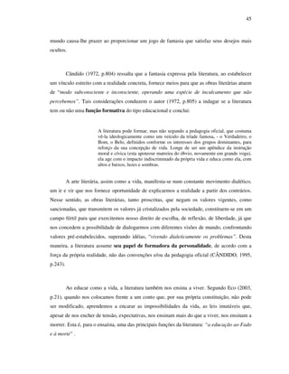 45
mundo causa-lhe prazer ao proporcionar um jogo de fantasia que satisfaz seus desejos mais
ocultos.
Cândido (1972, p.804) ressalta que a fantasia expressa pela literatura, ao estabelecer
um vínculo estreito com a realidade concreta, fornece meios para que as obras literárias atuem
de “modo subconsciente e inconsciente, operando uma espécie de inculcamento que não
percebemos”. Tais considerações conduzem o autor (1972, p.805) a indagar se a literatura
tem ou não uma função formativa do tipo educacional e conclui:
A literatura pode formar, mas não segundo a pedagogia oficial, que costuma
vê-la ideologicamente como um veículo da tríade famosa, - o Verdadeiro, o
Bom, o Belo, definidos conforme os interesses dos grupos dominantes, para
reforço da sua concepção de vida. Longe de ser um apêndice da instrução
moral e cívica (esta apoteose matreira do óbvio, novamente em grande voga),
ela age com o impacto indiscriminado da própria vida e educa como ela, com
altos e baixos, luzes e sombras.
A arte literária, assim como a vida, manifesta-se num constante movimento dialético,
um ir e vir que nos fornece oportunidade de explicarmos a realidade a partir dos contrários.
Nesse sentido, as obras literárias, tanto proscritas, que negam os valores vigentes, como
sancionadas, que transmitem os valores já cristalizados pela sociedade, constituem-se em um
campo fértil para que exercitemos nosso direito de escolha, de reflexão, de liberdade, já que
nos concedem a possibilidade de dialogarmos com diferentes visões de mundo, confrontando
valores pré-estabelecidos, superando idéias, “vivendo dialeticamente os problemas”. Desta
maneira, a literatura assume seu papel de formadora da personalidade, de acordo com a
força da própria realidade, não das convenções e/ou da pedagogia oficial (CÂNDIDO, 1995,
p.243).
Ao educar como a vida, a literatura também nos ensina a viver. Segundo Eco (2003,
p.21), quando nos colocamos frente a um conto que, por sua própria constituição, não pode
ser modificado, aprendemos a encarar as impossibilidades da vida, as leis imutáveis que,
apesar de nos encher de tensão, expectativas, nos ensinam mais do que a viver, nos ensinam a
morrer. Esta é, para o ensaísta, uma das principais funções da literatura: “a educação ao Fado
e à morte” .
 