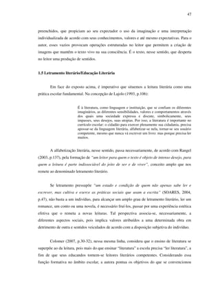 47
preenchidos, que propiciam ao seu expectador o uso da imaginação e uma interpretação
individualizada de acordo com seus conhecimentos, valores e até mesmo expectativas. Para o
autor, esses vazios provocam operações estruturadas no leitor que permitem a criação de
imagens que mantêm o texto vivo na sua consciência. É o texto, nesse sentido, que desperta
no leitor uma produção de sentidos.
1.5 Letramento literário/Educação Literária
Em face do exposto acima, é imperativo que situemos a leitura literária como uma
prática escolar fundamental. Na concepção de Lajolo (1993, p.106):
É à literatura, como linguagem e instituição, que se confiam os diferentes
imaginários, as diferentes sensibilidades, valores e comportamentos através
dos quais uma sociedade expressa e discute, simbolicamente, seus
impasses, seus desejos, suas utopias. Por isso, a literatura é importante no
currículo escolar: o cidadão para exercer plenamente sua cidadania, precisa
apossar-se da linguagem literária, alfabetizar-se nela, tornar-se seu usuário
competente, mesmo que nunca vá escrever um livro: mas porque precisa ler
muitos.
A alfabetização literária, nesse sentido, passa necessariamente, de acordo com Rangel
(2003, p.137), pela formação de “um leitor para quem o texto é objeto de intenso desejo, para
quem a leitura é parte indissociável do jeito de ser e de viver”, conceito amplo que nos
remete ao denominado letramento literário.
Se letramento pressupõe “um estado e condição de quem não apenas sabe ler e
escrever, mas cultiva e exerce as práticas sociais que usam a escrita” (SOARES, 2004,
p.47), não basta a um indivíduo, para alcançar um amplo grau de letramento literário, ler um
romance, um conto ou uma novela, é necessário fruí-los, passar por uma experiência estética
efetiva que o remeta a novas leituras. Tal perspectiva associa-se, necessariamente, a
diferentes aspectos sociais, pois implica valores atribuídos a uma determinada obra em
detrimento de outra e sentidos veiculados de acordo com a disposição subjetiva do indivíduo.
Colomer (2007, p.30-32), nessa mesma linha, considera que o ensino de literatura se
superpõe ao da leitura, pois mais do que ensinar “literatura” a escola precisa “ler literatura”, a
fim de que seus educandos tornem-se leitores literários competentes. Considerando essa
função formativa no âmbito escolar, a autora pontua os objetivos do que se convencionou
 