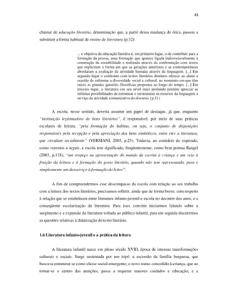 48
chamar de educação literária, denominação que, a partir dessa mudança de ótica, passou a
substituir a forma habitual de ensino de literatura (p.32):
... o objetivo da educação literária é, em primeiro lugar, o de contribuir para a
formação da pessoa, uma formação que aparece ligada indissociavelmente à
construção da sociabilidade e realizada através da confrontação com textos
que explicitam a forma em que as gerações anteriores e as contemporâneas
abordaram a avaliação da atividade humana através da linguagem. [...] Em
segundo lugar o confronto com textos literários distintos oferece ao aluno a
ocasião de enfrentar a diversidade social e cultural, no momento em que têm
início as grandes questões filosóficas propostas ao longo do tempo. [...] Em
terceiro lugar, a literatura em seu nível mais profundo permite apreciar as
infinitas possibilidades de estruturar e reestruturar os recursos da linguagem a
serviço da atividade comunicativa do discurso. (p.31)
A escola, nesse sentido, deveria assumir um papel de destaque, já que, enquanto
“instituição legitimadora de bens literários”, é responsável, por meio de suas práticas
escolares de leitura, “pela formação do habitus, ou seja, o conjunto de disposições
responsáveis pela recepção e pela apreciação dos bens simbólicos, entre eles a literatura,
que circulam socialmente” (VERSIANI, 2003, p.25). Todavia, ao contrário do esperado,
como veremos a seguir, a escola tem significado, freqüentemente, como bem pontua Rangel
(2003, p.138), “um tropeço na apresentação do mundo da escrita à criança e um veto à
fruição da leitura e à formação do gosto literário, quando não tem representado, pura e
simplesmente um desserviço à formação do leitor”.
A fim de compreendermos esse descompasso da escola com relação ao seu trabalho
com a leitura dos textos literários, precisamos refletir, ainda que de forma breve, com respeito
à relação que se estabeleceu entre literatura infanto-juvenil e escola no decorrer dos anos, e a
conseqüente escolarização da literatura. Para isso, convém iniciarmos falando sobre o
surgimento e a expansão da literatura voltada ao público infantil, para em seguida discutirmos
as questões relativas à didatização do texto literário.
1.6 Literatura infanto-juvenil e a prática da leitura
A literatura infantil nasce em pleno século XVIII, época de intensas transformações
culturais e sociais. Surge sustentada por um tripé: a ascensão da família burguesa, que
buscava estruturar-se como classe social emergente; o novo status concedido à criança, que ao
tornar-se o centro das atenções, passa a requerer maiores cuidados e educação; e a
 