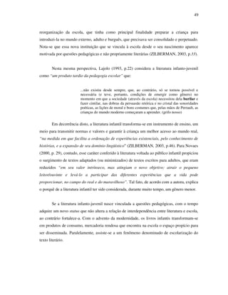 49
reorganização da escola, que tinha como principal finalidade preparar a criança para
introduzi-la no mundo externo, adulto e burguês, que precisava ser consolidado e perpetuado.
Nota-se que essa nova instituição que se vincula à escola desde o seu nascimento aparece
motivada por questões pedagógicas e não propriamente literárias (ZILBERMAN, 2003, p.33).
Nesta mesma perspectiva, Lajolo (1993, p.22) considera a literatura infanto-juvenil
como “um produto tardio da pedagogia escolar” que:
...não existiu desde sempre, que, ao contrário, só se tornou possível e
necessária (e teve, portanto, condições de emergir como gênero) no
momento em que a sociedade (através da escola) necessitou dela burilar e
fazer cintilar, nas dobras da persuasão retórica e no cristal das sonoridades
poéticas, as lições de moral e bons costumes que, pelas mãos de Perrault, as
crianças do mundo moderno começaram a aprender. (grifo nosso)
Em decorrência disto, a literatura infantil transforma-se em instrumento de ensino, um
meio para transmitir normas e valores e garantir à criança um melhor acesso ao mundo real,
“na medida em que facilita a ordenação de experiências existenciais, pelo conhecimento de
histórias, e a expansão de seu domínio lingüístico” (ZILBERMAN, 2003, p.46). Para Novaes
(2000, p. 29), contudo, esse caráter conferido à literatura voltada ao público infantil propiciou
o surgimento de textos adaptados (ou minimizados) de textos escritos para adultos, que eram
reduzidos “em seu valor intrínseco, mas atingiam o novo objetivo: atrair o pequeno
leitor/ouvinte e levá-lo a participar das diferentes experiências que a vida pode
proporcionar, no campo do real e do maravilhoso”. Tal fato, de acordo com a autora, explica
o porquê de a literatura infantil ter sido considerada, durante muito tempo, um gênero menor.
Se a literatura infanto-juvenil nasce vinculada a questões pedagógicas, com o tempo
adquire um novo status que não altera a relação de interdependência entre literatura e escola,
ao contrário fortalece-a. Com o advento da modernidade, os livros infantis transformam-se
em produtos de consumo, mercadoria rendosa que encontra na escola o espaço propício para
ser disseminada. Paralelamente, assiste-se a um fenômeno denominado de escolarização do
texto literário.
 