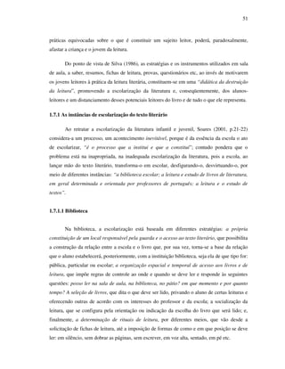 51
práticas equivocadas sobre o que é constituir um sujeito leitor, poderá, paradoxalmente,
afastar a criança e o jovem da leitura.
Do ponto de vista de Silva (1986), as estratégias e os instrumentos utilizados em sala
de aula, a saber, resumos, fichas de leitura, provas, questionários etc, ao invés de motivarem
os jovens leitores à prática da leitura literária, constituem-se em uma “didática da destruição
da leitura”, promovendo a escolarização da literatura e, conseqüentemente, dos alunos-
leitores e um distanciamento desses potenciais leitores do livro e de tudo o que ele representa.
1.7.1 As instâncias de escolarização do texto literário
Ao retratar a escolarização da literatura infantil e juvenil, Soares (2001, p.21-22)
considera-a um processo, um acontecimento inevitável, porque é da essência da escola o ato
de escolarizar, “é o processo que a institui e que a constitui”; contudo pondera que o
problema está na inapropriada, na inadequada escolarização da literatura, pois a escola, ao
lançar mão do texto literário, transforma-o em escolar, desfigurando-o, desvirtuando-o, por
meio de diferentes instâncias: “a biblioteca escolar; a leitura e estudo de livros de literatura,
em geral determinada e orientada por professores de português; a leitura e o estudo de
textos”.
1.7.1.1 Biblioteca
Na biblioteca, a escolarização está baseada em diferentes estratégias: a própria
constituição de um local responsável pela guarda e o acesso ao texto literário, que possibilita
a construção da relação entre a escola e o livro que, por sua vez, torna-se a base da relação
que o aluno estabelecerá, posteriormente, com a instituição biblioteca, seja ela de que tipo for:
pública, particular ou escolar; a organização espacial e temporal de acesso aos livros e de
leitura, que impõe regras de controle ao onde e quando se deve ler e responde às seguintes
questões: posso ler na sala de aula, na biblioteca, no pátio? em que momento e por quanto
tempo? A seleção de livros, que dita o que deve ser lido, privando o aluno de certas leituras e
oferecendo outras de acordo com os interesses do professor e da escola; a socialização da
leitura, que se configura pela orientação ou indicação da escolha do livro que será lido; e,
finalmente, a determinação de rituais de leitura, por diferentes meios, que vão desde a
solicitação de fichas de leitura, até a imposição de formas de como e em que posição se deve
ler: em silêncio, sem dobrar as páginas, sem escrever, em voz alta, sentado, em pé etc.
 