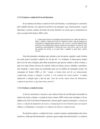 52
1.7.1.2 Leitura e estudo de livros de literatura
Já na instância da leitura e estudo de livros de literatura, a escolarização se concretiza
pelo trabalho docente, em especial do professor de português, que, historicamente, é quem
determina e orienta a prática da leitura de textos literários na escola, que se transforma em
dever ou tarefa. Para Soares (2001, p.24):
[…] sejam quais forem as estratégias para mascarar esse caráter de tarefa ou
dever – jamais a leitura de livros no contexto escolar, seja ela imposta ou
solicitada ou sugerida pelo professor, seja o livro a ser lido indicado pelo
professor ou escolhido pelos alunos, jamais ela será aquele ‘ler para ler’ que
caracteriza essencialmente a leitura por lazer, por prazer, que se faz fora
das paredes da escola, se se quer fazer e quando se quer fazer. (grifos
nossos)
Uma das principais estratégias que sustenta a tese da autora, segundo a qual a leitura
na escola jamais assumirá o objetivo do “ler por ler”, é a avaliação. A leitura passa sempre
pelo crivo de uma avaliação, pelo olhar do professor que precisa conferir e aferir a leitura, e
para isso elege formas diversas de controle: fichas de leitura, provas, trabalhos, seminários,
júri simulado, e outras tantas já cristalizadas pelo uso no âmbito da instituição escolar. Na
concepção de Soares (2001, p. 24), “sempre a leitura feita terá de ser demonstrada,
comprovada, porque a situação é escolar, e é da essência da escola avaliar”. A autora
chama-nos a atenção para o fato de que “fora da escola, nunca temos de demonstrar,
comprovar que lemos, e que lemos bem, um livro”.
1.7.1.3 Leitura e estudo de textos
A fim de caracterizar a terceira e mais intensa forma de escolarização encontrada no
interior da escola, a leitura e o estudo de textos, Soares (2001) toma como exemplos os livros
didáticos do Ciclo I do Ensino Fundamental e discute quatro aspectos principais: a seleção de
textos; a seleção de fragmentos de textos; a transposição do texto literário para um suporte
didático; e, finalmente, as intenções e os objetivos de leitura e estudo do texto.
No primeiro aspecto, a seleção de textos, a autora constata a predominância dos textos
narrativos, ainda que desestruturados, e poemas, quase sempre descaracterizados, e a ausência
 