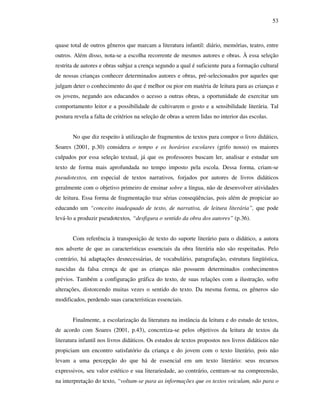 53
quase total de outros gêneros que marcam a literatura infantil: diário, memórias, teatro, entre
outros. Além disso, nota-se a escolha recorrente de mesmos autores e obras. À essa seleção
restrita de autores e obras subjaz a crença segundo a qual é suficiente para a formação cultural
de nossas crianças conhecer determinados autores e obras, pré-selecionados por aqueles que
julgam deter o conhecimento do que é melhor ou pior em matéria de leitura para as crianças e
os jovens, negando aos educandos o acesso a outras obras, a oportunidade de exercitar um
comportamento leitor e a possibilidade de cultivarem o gosto e a sensibilidade literária. Tal
postura revela a falta de critérios na seleção de obras a serem lidas no interior das escolas.
No que diz respeito à utilização de fragmentos de textos para compor o livro didático,
Soares (2001, p.30) considera o tempo e os horários escolares (grifo nosso) os maiores
culpados por essa seleção textual, já que os professores buscam ler, analisar e estudar um
texto de forma mais aprofundada no tempo imposto pela escola. Dessa forma, criam-se
pseudotextos, em especial de textos narrativos, forjados por autores de livros didáticos
geralmente com o objetivo primeiro de ensinar sobre a língua, não de desenvolver atividades
de leitura. Essa forma de fragmentação traz sérias conseqüências, pois além de propiciar ao
educando um “conceito inadequado de texto, de narrativa, de leitura literária”, que pode
levá-lo a produzir pseudotextos, “desfigura o sentido da obra dos autores” (p.36).
Com referência à transposição de texto do suporte literário para o didático, a autora
nos adverte de que as características essenciais da obra literária não são respeitadas. Pelo
contrário, há adaptações desnecessárias, de vocabulário, paragrafação, estrutura lingüística,
nascidas da falsa crença de que as crianças não possuem determinados conhecimentos
prévios. Também a configuração gráfica do texto, de suas relações com a ilustração, sofre
alterações, distorcendo muitas vezes o sentido do texto. Da mesma forma, os gêneros são
modificados, perdendo suas características essenciais.
Finalmente, a escolarização da literatura na instância da leitura e do estudo de textos,
de acordo com Soares (2001, p.43), concretiza-se pelos objetivos da leitura de textos da
literatura infantil nos livros didáticos. Os estudos de textos propostos nos livros didáticos não
propiciam um encontro satisfatório da criança e do jovem com o texto literário, pois não
levam a uma percepção do que há de essencial em um texto literário: seus recursos
expressivos, seu valor estético e sua literariedade, ao contrário, centram-se na compreensão,
na interpretação do texto, “voltam-se para as informações que os textos veiculam, não para o
 