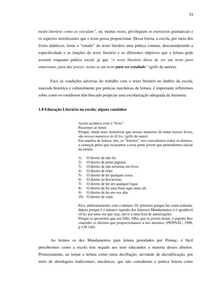 54
modo literário como as veiculam”, ou, muitas vezes, privilegiam os exercícios gramaticais e
os aspectos moralizantes que o texto possa proporcionar. Dessa forma, a escola, por meio dos
livros didáticos, torna o “estudo” do texto literário uma prática comum, desconsiderando a
especificidade e as funções do texto literário e os diferentes objetivos que a leitura pode
assumir enquanto prática social, já que “o texto literário deixa de ser um texto para
emocionar, para dar prazer, torna-se um texto para ser estudado” (grifo da autora).
Face às condições adversas do trabalho com o texto literário no âmbito da escola,
marcada histórica e culturalmente por práticas mecânicas de leitura, é importante refletirmos
sobre como os estudiosos têm buscado propiciar uma escolarização adequada da literatura.
1.8 Educação Literária na escola: alguns caminhos
Assim acontece com o “livro”.
Passemos ao leitor.
Porque, ainda mais instrutivas que nossas maneiras de tratar nossos livros,
são nossas maneiras de lê-los. (grifo do autor)
Em matéria de leitura, nós, os “leitores”, nos concedemos todos os direitos,
a começar pelos que recusamos a essa gente jovem que pretendemos iniciar
na leitura.
1) O direito de não ler.
2) O direito de pular páginas.
3) O direito de não terminar um livro.
4) O direito de reler.
5) O direito de ler qualquer coisa.
6) O direito ao bovarismo.
7) O direito de ler em qualquer lugar.
8) O direito de ler uma frase aqui outra ali.
9) O direito de ler em voz alta.
10) O direito de calar.
Fico, arbitrariamente, com o número 10, primeiro porque faz conta redonda,
depois porque é o número sagrado dos famosos Mandamentos e é agradável
vê-lo, por uma vez que seja, servir a uma lista de autorizações.
Porque se quisermos que um filho, filha, que os jovens leiam, é urgente lhes
conceder os direitos que proporcionamos a nós mesmos. (PENNAC, 1998,
p.139-140).
Ao lermos os dez Mandamentos para leitura postulados por Pennac, é fácil
percebermos como a escola tem negado aos seus educandos a maioria desses direitos.
Primeiramente, ao tomar a leitura como mera decifração, atividade de decodificação, por
meio de abordagens tradicionais, mecânicas, que não consideram a prática leitora como
 