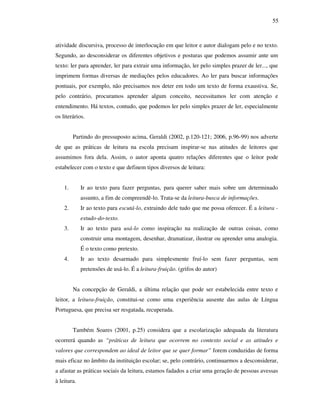 55
atividade discursiva, processo de interlocução em que leitor e autor dialogam pelo e no texto.
Segundo, ao desconsiderar os diferentes objetivos e posturas que podemos assumir ante um
texto: ler para aprender, ler para extrair uma informação, ler pelo simples prazer de ler..., que
imprimem formas diversas de mediações pelos educadores. Ao ler para buscar informações
pontuais, por exemplo, não precisamos nos deter em todo um texto de forma exaustiva. Se,
pelo contrário, procuramos aprender algum conceito, necessitamos ler com atenção e
entendimento. Há textos, contudo, que podemos ler pelo simples prazer de ler, especialmente
os literários.
Partindo do pressuposto acima, Geraldi (2002, p.120-121; 2006, p.96-99) nos adverte
de que as práticas de leitura na escola precisam inspirar-se nas atitudes de leitores que
assumimos fora dela. Assim, o autor aponta quatro relações diferentes que o leitor pode
estabelecer com o texto e que definem tipos diversos de leitura:
1. Ir ao texto para fazer perguntas, para querer saber mais sobre um determinado
assunto, a fim de compreendê-lo. Trata-se da leitura-busca de informações.
2. Ir ao texto para escutá-lo, extraindo dele tudo que me possa oferecer. É a leitura -
estudo-do-texto.
3. Ir ao texto para usá-lo como inspiração na realização de outras coisas, como
construir uma montagem, desenhar, dramatizar, ilustrar ou aprender uma analogia.
É o texto como pretexto.
4. Ir ao texto desarmado para simplesmente fruí-lo sem fazer perguntas, sem
pretensões de usá-lo. É a leitura-fruição. (grifos do autor)
Na concepção de Geraldi, a última relação que pode ser estabelecida entre texto e
leitor, a leitura-fruição, constitui-se como uma experiência ausente das aulas de Língua
Portuguesa, que precisa ser resgatada, recuperada.
Também Soares (2001, p.25) considera que a escolarização adequada da literatura
ocorrerá quando as “práticas de leitura que ocorrem no contexto social e as atitudes e
valores que correspondem ao ideal de leitor que se quer formar” forem conduzidas de forma
mais eficaz no âmbito da instituição escolar; se, pelo contrário, continuarmos a desconsiderar,
a afastar as práticas sociais da leitura, estamos fadados a criar uma geração de pessoas avessas
à leitura.
 