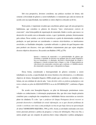 56
Sob essa perspectiva, devemos considerar, nas práticas escolares de leitura, não
somente a diversidade de gêneros a serem trabalhados e o tratamento que cada um merece de
acordo com sua especificidade, mas também os vários objetivos colocados ao lê-los.
Neste ponto, é importante ressaltar que concebemos gênero aqui sob uma perspectiva
bakhtiniana, que considera os gêneros do discurso “tipos relativamente estáveis de
enunciado”, uma forma-padrão de organização de enunciado, falado e escrito, que nasce e se
desenvolve de acordo com as demandas sociais, e que é produzido, portanto, historicamente
pela cultura. Nesse sentido, o ato de ler concretiza-se a partir de determinadas condições de
produção, no qual precisam ser considerados o contexto sócio-histórico, os interlocutores
envolvidos, as finalidades almejadas, o portador utilizado e o gênero do qual lançamos mão
para produzir um discurso, visto que trabalham conjuntamente para que sejam atingidos
diversos objetivos discursivos. De acordo com Bakhtin (1992, p.279):
Ignorar a natureza do enunciado e as particularidades de gênero que
assinalam a variedade do discurso em qualquer área do estudo lingüístico
leva ao formalismo e à abstração, desvirtua a historicidade do estudo e
enfraquece o vínculo existente entre a língua e a vida. A língua penetra na
vida através dos enunciados concretos que a realizam, e é também através
dos enunciados concretos que a vida penetra na língua.
Dessa forma, considerando a heterogeneidade de gêneros existentes a serem
trabalhados na escola, a especificidade dos textos literários e/ou informativos, e os diferentes
objetivos de leitura, Semeghini-Siqueira (2006) propõe que o professor, ao trabalhar com a
leitura, em seu cotidiano de sala de aula, “tome decisões sobre as práticas pedagógicas com
textos voltados ao pilar da MAGIA/ESTÉTICA ou ao da INFORMAÇÂO”, conforme a Figura
02.
De acordo com Semeghini-Siqueira, no pilar da Informação predominam textos
voltados ao conhecimento, à informação propriamente dita, que têm como função primeira
contribuir para a ampliação das competências e habilidades básicas necessárias ao exercício
pleno da cidadania. É a eles “que o professor de Língua Portuguesa deverá recorrer se
pretende desenvolver a habilidade de extrair informação, ou se quer discutir problemas de
coesão e coerência com vistas a uma produção escrita em que haja clareza na apresentação
de idéias”(SEMEGHINI-SIQUEIRA, 1994, p.185). Assim, as atividades realizadas com esses
textos precisam priorizar a prática da pesquisa e a busca de informações. Para esse fim, a
autora propõe que um conjunto de palavras-chave esteja subjacente à prática pedagógica:
 