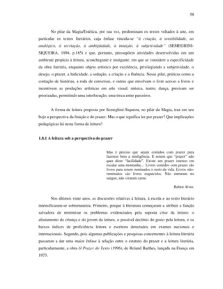 58
No pilar da Magia/Estética, por sua vez, predominam os textos voltados à arte, em
particular os textos literários, cuja ênfase vincula-se “à criação, à sensibilidade, ao
analógico, à recriação, à ambigüidade, à intuição, à subjetividade” (SEMEGHINI-
SIQUEIRA, 1994, p.185) e que, portanto, pressupõem atividades desenvolvidas em um
ambiente propício à leitura, aconchegante e instigante, em que se considere a especificidade
da obra literária, enquanto objeto artístico por excelência, privilegiando a subjetividade, o
desejo, o prazer, a ludicidade, a sedução, a criação e a fluência. Nesse pilar, práticas como a
contação de histórias, a roda de conversas, e outras que envolvam o livre acesso a livros e
incentivem as produções artísticas em arte visual, música, teatro, dança, precisam ser
priorizadas, permitindo uma interlocução, uma troca entre parceiros.
A forma de leitura proposta por Semeghini-Siqueira, no pilar da Magia, traz em seu
bojo a perspectiva da fruição e do prazer. Mas o que significa ler por prazer? Que implicações
pedagógicas há nesta forma de leitura?
1.8.1 A leitura sob a perspectiva do prazer
Mas é preciso que sejam comidos com prazer para
fazerem bem a inteligência. E notem que “prazer” não
quer dizer “facilidade”. Existe um prazer imenso em
escalar uma montanha… Livros comidos com prazer são
livros para serem ruminados o resto da vida. Livros não-
ruminados são livros esquecidos. Não entraram no
sangue, não viraram carne.
Ruben Alves
Nos últimos vinte anos, as discussões relativas à leitura, à escola e ao texto literário
intensificaram-se sobremaneira. Primeiro, porque à literatura começaram a atribuir a função
salvadora de minimizar os problemas evidenciados pela suposta crise da leitura: o
afastamento da criança e do jovem da leitura, o possível declínio do gosto pela leitura, e os
baixos índices de proficiência leitora e escritora detectados em exames nacionais e
internacionais. Segundo, pois algumas publicações e pesquisas concernentes à leitura literária
passaram a dar uma maior ênfase à relação entre o estatuto do prazer e a leitura literária,
particularmente, a obra O Prazer do Texto (1996), de Roland Barthes, lançada na França em
1973.
 