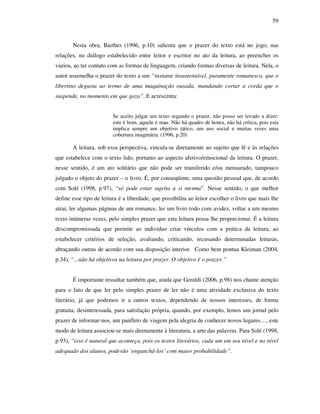 59
Nesta obra, Barthes (1996, p.10) salienta que o prazer do texto está no jogo, nas
relações, no diálogo estabelecido entre leitor e escritor no ato da leitura, ao preencher os
vazios, ao ter contato com as formas de linguagem, criando formas diversas de leitura. Nela, o
autor assemelha o prazer do texto a um “instante insustentável, puramente romanesco, que o
libertino degusta ao termo de uma maquinação ousada, mandando cortar a corda que o
suspende, no momento em que goza”. E acrescenta:
Se aceito julgar um texto segundo o prazer, não posso ser levado a dizer:
este é bom, aquele é mau. Não há quadro de honra, não há crítica, pois esta
implica sempre um objetivo tático, um uso social e muitas vezes uma
cobertura imaginária. (1996, p.20)
A leitura, sob essa perspectiva, vincula-se diretamente ao sujeito que lê e às relações
que estabelece com o texto lido, portanto ao aspecto afetivo/emocional da leitura. O prazer,
nesse sentido, é um ato solitário que não pode ser transferido e/ou mensurado, tampouco
julgado o objeto do prazer – o livro. É, por conseqüinte, uma questão pessoal que, de acordo
com Solé (1998, p.97), “só pode estar sujeita a si mesma”. Nesse sentido, o que melhor
define esse tipo de leitura é a liberdade, que possibilita ao leitor escolher o livro que mais lhe
atrai, ler algumas páginas de um romance, ler um livro todo com avidez, voltar a um mesmo
texto inúmeras vezes, pelo simples prazer que esta leitura possa lhe proporcionar. É a leitura
descompromissada que permite ao indivíduo criar vínculos com a prática da leitura, ao
estabelecer critérios de seleção, avaliando, criticando, recusando determinadas leituras,
abraçando outras de acordo com sua disposição interior. Como bem pontua Kleiman (2004,
p.34), “...não há objetivos na leitura por prazer. O objetivo é o prazer.”
É importante ressaltar também que, ainda que Geraldi (2006, p.98) nos chame atenção
para o fato de que ler pelo simples prazer de ler não é uma atividade exclusiva do texto
literário, já que podemos ir a outros textos, dependendo de nossos interesses, de forma
gratuita, desinteressada, para satisfação própria, quando, por exemplo, lemos um jornal pelo
prazer de informar-nos, um panfleto de viagem pela alegria de conhecer novos lugares…, este
modo de leitura associou-se mais diretamente à literatura, a arte das palavras. Para Solé (1998,
p.93), “isso é natural que aconteça, pois os textos literários, cada um em seu nível e no nível
adequado dos alunos, poderão ‘enganchá-los’ com maior probabilidade”.
 