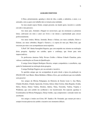6
AGRADECIMENTOS
A Deus, primeiramente, agradeço o dom da vida, a saúde, a sabedoria, o amor, e as
amizades, sem as quais este trabalho não se tornaria uma realidade.
Ao meu amado esposo Simão, sempre presente, me dando apoio, incentivo e carinho
em todo o meu percurso.
Aos meus pais, Armindo e Raquel (in memorium), que me ensinaram as primeiras
letras, cultivaram em mim o amor aos livros e me deram a oportunidade para crescer
profissionalmente.
Aos meus irmãos, Mirian, Armindo, Bruno e Juliana, aos meus cunhados, Edson e
Gislene, aos meus sobrinhos, Raquel e Gustavo, e à esposa de meu pai, Maria José, que
torceram por mim e me acompanharam nesta trajetória.
À Profª. Drª. Idméa Semeghini-Siqueira, que com empenho me orientou na realização
desta pesquisa. Agradeço seu carinho, apoio e confiança, que foram para mim
imprescindíveis.
Às professoras doutoras Nelly Novaes Coelho e Helena Coharik Chamlian, pelas
valiosas contribuições no Exame de Qualificação.
À amiga Gema Galgani Rodrigues Bezerra, sempre companheira e conselheira, cuja
ajuda foi fundamental na realização desta pesquisa.
À amiga Penélope Peggion, por sua amizade e incentivo.
Às queridas amigas que me acompanham de perto desde a época da graduação na
FFLCH-USP, Laís Muniz, Maria Bethânia e Mônica Alves, por acreditarem que este trabalho
seria possível.
Aos amigos da Oficina Pedagógica da Diretoria de Ensino Leste 4, Ana Maria,
Cláudia Elisabete, Cláudia Aparecida, Cristina, Edson, Edna Correia, Edna Requião, Evalda,
Dalva, Denise, Denise Valéria, Doralice, Idalise, Tânia, Teresinha, Valéria, Virgínia e
Waldemar, que com carinho me acolheram e me incentivaram. Em especial, agradeço à
Coordenadora da Oficina Pedagógica, Elenyr Jordão, cuja compreensão e amizade muito me
auxiliaram.
Aos amigos e irmãos em Cristo, Drª. Sandra e Dr. Fernando, que oraram por mim e
sempre tiveram palavras de carinho e incentivo nos momentos difíceis.
 