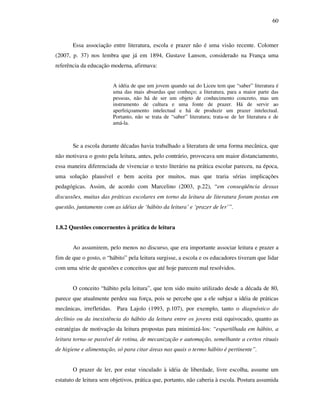 60
Essa associação entre literatura, escola e prazer não é uma visão recente. Colomer
(2007, p. 37) nos lembra que já em 1894, Gustave Lanson, considerado na França uma
referência da educação moderna, afirmava:
A idéia de que um jovem quando sai do Liceu tem que “saber” literatura é
uma das mais absurdas que conheço; a literatura, para a maior parte das
pessoas, não há de ser um objeto de conhecimento concreto, mas um
instrumento de cultura e uma fonte de prazer. Há de servir ao
aperfeiçoamento intelectual e há de produzir um prazer intelectual.
Portanto, não se trata de “saber” literatura; trata-se de ler literatura e de
amá-la.
Se a escola durante décadas havia trabalhado a literatura de uma forma mecânica, que
não motivava o gosto pela leitura, antes, pelo contrário, provocava um maior distanciamento,
essa maneira diferenciada de vivenciar o texto literário na prática escolar pareceu, na época,
uma solução plausível e bem aceita por muitos, mas que traria sérias implicações
pedagógicas. Assim, de acordo com Marcelino (2003, p.22), “em conseqüência dessas
discussões, muitas das práticas escolares em torno da leitura de literatura foram postas em
questão, juntamente com as idéias de ‘hábito da leitura’ e ‘prazer de ler’”.
1.8.2 Questões concernentes à prática de leitura
Ao assumirem, pelo menos no discurso, que era importante associar leitura e prazer a
fim de que o gosto, o “hábito” pela leitura surgisse, a escola e os educadores tiveram que lidar
com uma série de questões e conceitos que até hoje parecem mal resolvidos.
O conceito “hábito pela leitura”, que tem sido muito utilizado desde a década de 80,
parece que atualmente perdeu sua força, pois se percebe que a ele subjaz a idéia de práticas
mecânicas, irrefletidas. Para Lajolo (1993, p.107), por exemplo, tanto o diagnóstico do
declínio ou da inexistência do hábito da leitura entre os jovens está equivocado, quanto as
estratégias de motivação da leitura propostas para minimizá-los: “espartilhada em hábito, a
leitura torna-se passível de rotina, de mecanização e automação, semelhante a certos rituais
de higiene e alimentação, só para citar áreas nas quais o termo hábito é pertinente”.
O prazer de ler, por estar vinculado à idéia de liberdade, livre escolha, assume um
estatuto de leitura sem objetivos, prática que, portanto, não caberia à escola. Postura assumida
 