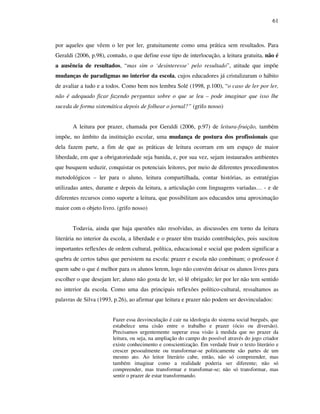 61
por aqueles que vêem o ler por ler, gratuitamente como uma prática sem resultados. Para
Geraldi (2006, p.98), contudo, o que define esse tipo de interlocução, a leitura gratuita, não é
a ausência de resultados, “mas sim o ‘desinteresse’ pelo resultado”, atitude que impõe
mudanças de paradigmas no interior da escola, cujos educadores já cristalizaram o hábito
de avaliar a tudo e a todos. Como bem nos lembra Solé (1998, p.100), “o caso de ler por ler,
não é adequado ficar fazendo perguntas sobre o que se leu – pode imaginar que isso lhe
suceda de forma sistemática depois de folhear o jornal?” (grifo nosso)
A leitura por prazer, chamada por Geraldi (2006, p.97) de leitura-fruição, também
impõe, no âmbito da instituição escolar, uma mudança de postura dos profissionais que
dela fazem parte, a fim de que as práticas de leitura ocorram em um espaço de maior
liberdade, em que a obrigatoriedade seja banida, e, por sua vez, sejam instaurados ambientes
que busquem seduzir, conquistar os potenciais leitores, por meio de diferentes procedimentos
metodológicos – ler para o aluno, leitura compartilhada, contar histórias, as estratégias
utilizadas antes, durante e depois da leitura, a articulação com linguagens variadas… - e de
diferentes recursos como suporte a leitura, que possibilitam aos educandos uma aproximação
maior com o objeto livro. (grifo nosso)
Todavia, ainda que haja questões não resolvidas, as discussões em torno da leitura
literária no interior da escola, a liberdade e o prazer têm trazido contribuições, pois suscitou
importantes reflexões de ordem cultural, política, educacional e social que podem significar a
quebra de certos tabus que persistem na escola: prazer e escola não combinam; o professor é
quem sabe o que é melhor para os alunos lerem, logo não convém deixar os alunos livres para
escolher o que desejam ler; aluno não gosta de ler, só lê obrigado; ler por ler não tem sentido
no interior da escola. Como uma das principais reflexões político-cultural, ressaltamos as
palavras de Silva (1993, p.26), ao afirmar que leitura e prazer não podem ser desvinculados:
Fazer essa desvinculação é cair na ideologia do sistema social burguês, que
estabelece uma cisão entre o trabalho e prazer (ócio ou diversão).
Precisamos urgentemente superar essa visão à medida que no prazer da
leitura, ou seja, na ampliação do campo do possível através do jogo criador
existe conhecimento e conscientização. Em verdade fruir o texto literário e
crescer pessoalmente ou transformar-se politicamente são partes de um
mesmo ato. Ao leitor literário cabe, então, não só compreender, mas
também imaginar como a realidade poderia ser diferente; não só
compreender, mas transformar e transfomar-se; não só transformar, mas
sentir o prazer de estar transformando.
 