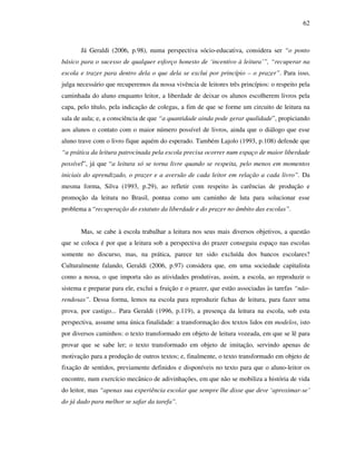 62
Já Geraldi (2006, p.98), numa perspectiva sócio-educativa, considera ser “o ponto
básico para o sucesso de qualquer esforço honesto de ‘incentivo à leitura’”, “recuperar na
escola e trazer para dentro dela o que dela se exclui por princípio – o prazer”. Para isso,
julga necessário que recuperemos da nossa vivência de leitores três princípios: o respeito pela
caminhada do aluno enquanto leitor, a liberdade de deixar os alunos escolherem livros pela
capa, pelo título, pela indicação de colegas, a fim de que se forme um circuito de leitura na
sala de aula; e, a consciência de que “a quantidade ainda pode gerar qualidade”, propiciando
aos alunos o contato com o maior número possível de livros, ainda que o diálogo que esse
aluno trave com o livro fique aquém do esperado. Também Lajolo (1993, p.108) defende que
“a prática da leitura patrocinada pela escola precisa ocorrer num espaço de maior liberdade
possível”, já que “a leitura só se torna livre quando se respeita, pelo menos em momentos
iniciais do aprendizado, o prazer e a aversão de cada leitor em relação a cada livro”. Da
mesma forma, Silva (1993, p.29), ao refletir com respeito às carências de produção e
promoção da leitura no Brasil, pontua como um caminho de luta para solucionar esse
problema a “recuperação do estatuto da liberdade e do prazer no âmbito das escolas”.
Mas, se cabe à escola trabalhar a leitura nos seus mais diversos objetivos, a questão
que se coloca é por que a leitura sob a perspectiva do prazer conseguiu espaço nas escolas
somente no discurso, mas, na prática, parece ter sido excluída dos bancos escolares?
Culturalmente falando, Geraldi (2006, p.97) considera que, em uma sociedade capitalista
como a nossa, o que importa são as atividades produtivas, assim, a escola, ao reproduzir o
sistema e preparar para ele, exclui a fruição e o prazer, que estão associadas às tarefas “não-
rendosas”. Dessa forma, lemos na escola para reproduzir fichas de leitura, para fazer uma
prova, por castigo... Para Geraldi (1996, p.119), a presença da leitura na escola, sob esta
perspectiva, assume uma única finalidade: a transformação dos textos lidos em modelos, isto
por diversos caminhos: o texto transformado em objeto de leitura vozeada, em que se lê para
provar que se sabe ler; o texto transformado em objeto de imitação, servindo apenas de
motivação para a produção de outros textos; e, finalmente, o texto transformado em objeto de
fixação de sentidos, previamente definidos e disponíveis no texto para que o aluno-leitor os
encontre, num exercício mecânico de adivinhações, em que não se mobiliza a história de vida
do leitor, mas “apenas sua experiência escolar que sempre lhe disse que deve ‘aproximar-se’
do já dado para melhor se safar da tarefa”.
 