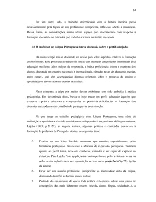 63
Por um outro lado, o trabalho diferenciado com a leitura literária passa
necessariamente pela figura de um profissional competente, reflexivo, aberto a mudanças.
Dessa forma, as considerações acima abrem espaço para discorrermos com respeito à
formação necessária ao educador que trabalha a leitura no âmbito da escola.
1.9 O professor de Língua Portuguesa: breve discussão sobre o perfil almejado
Há muito tempo tem-se discutido em nosso país sobre aspectos relativos à formação
de professores. Essa preocupação nasce em função das inúmeras dificuldades enfrentadas pela
educação brasileira (altos índices de repetência, a baixa proficiência leitora e escritora dos
alunos, detectada em exames nacionais e internacionais, elevadas taxas de abandono escolar,
entre outras), que têm desencadeado diversas reflexões sobre o processo de ensino e
aprendizagem vivenciado nas escolas brasileiras.
Neste contexto, a culpa por muitos desses problemas tem sido atribuída à prática
pedagógica. Em decorrência disto, busca-se hoje traçar um perfil adequado àqueles que
exercem a prática educativa e compreender as possíveis deficiências na formação dos
docentes que podem estar contribuindo para agravar essa situação.
No que tange ao trabalho pedagógico com Língua Portuguesa, uma série de
atribuições e qualidades têm sido consideradas indispensáveis ao professor de língua materna.
Lajolo (1993, p.21-22), ao sugerir valores, algumas práticas e conteúdos essenciais à
formação do professor de Português, destaca os seguintes itens:
1. Precisa ser um leitor literário contumaz que transite, especialmente, pelas
literaturas portuguesa, brasileira e a africana de expressão portuguesa. Também
quanto ao perfil leitor, necessita conhecer, entender e ser capaz de explicar os
clássicos. Para Lajolo, “sua opção pelos contemporâneos, pelas crônicas curtas ou
pelos textos infantis deve ser, quando for o caso, mera preferência”(p.22); (grifo
da autora)
2. Deve ser um usuário proficiente, competente da modalidade culta da língua,
dominando também as formas menos cultas;
3. Partindo do pressuposto de que a toda prática pedagógica subjaz uma gama de
concepções das mais diferentes ordens (escola, aluno, língua, sociedade...), a
 
