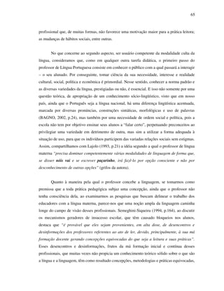 65
profissional que, de muitas formas, não favorece uma motivação maior para a prática leitora;
as mudanças de hábitos sociais, entre outras.
No que concerne ao segundo aspecto, ser usuário competente da modalidade culta da
língua, consideramos que, como em qualquer outra tarefa didática, o primeiro passo do
professor de Língua Portuguesa consiste em conhecer o público com a qual passará a interagir
– o seu alunado. Por conseguinte, tomar ciência da sua necessidade, interesse e realidade
cultural, social, política e econômica é primordial. Nesse sentido, conhecer a norma padrão e
as diversas variedades da língua, prestigiadas ou não, é essencial. E isso não somente por uma
questão teórica, de apropriação de um conhecimento sócio-lingüístico, visto que em nosso
país, ainda que o Português seja a língua nacional, há uma diferença lingüística acentuada,
marcada por diversas pronúncias, construções sintáticas, morfológicas e uso de palavras
(BAGNO, 2002, p.24), mas também por uma necessidade de ordem social e política, pois a
escola não tem por objetivo ensinar seus alunos a “falar certo”, perpetuando preconceitos ao
privilegiar uma variedade em detrimento de outra, mas sim a utilizar a forma adequada à
situação de uso, para que os indivíduos participem das variadas relações sociais sem estigmas.
Assim, compartilhamos com Lajolo (1993, p.21) a idéia segundo a qual o professor de língua
materna “precisa dominar competentemente várias modalidades de linguagem de forma que,
se disser nóis vai e se escrever paçarinho, irá fazê-lo por opção consciente e não por
desconhecimento de outras opções” (grifos da autora).
Quanto à maneira pela qual o professor concebe a linguagem, se tomarmos como
premissa que a toda prática pedagógica subjaz uma concepção, ainda que o professor não
tenha consciência dela, ao examinarmos as pesquisas que buscam delinear o trabalho dos
educadores com a língua materna, parece-nos que uma noção ampla da linguagem caminha
longe do campo de visão desses profissionais. Semeghini-Siqueira (1994, p.164), ao discutir
os mecanismos geradores de insucesso escolar, que têm causado bloqueios nos alunos,
destaca que “é provável que eles sejam provenientes, em alta dose, de desencontros e
desinformações dos professores referentes ao ato de ler, devido, principalmente, à sua má
formação docente gerando concepções equivocadas do que seja a leitura e suas práticas”.
Esses desencontros e desinformações, frutos da má formação inicial e contínua desses
profissionais, que muitas vezes não propicia um conhecimento teórico sólido sobre o que são
a língua e a linguagem, têm como resultado concepções, metodologias e práticas equivocadas,
 
