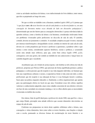 66
como as atividades mecânicas de leitura, o uso indiscriminado do livro didático, entre outras,
que têm se perpetuado ao longo dos anos.
No que se refere ao trabalho com a literatura, também Lajolo (1993, p.11) pontua que
“o que fazer com e do texto literário em sala de aula funda-se ou deveria fundar-se, em uma
concepção de literatura muitas vezes deixada de lado em discussões pedagógicas”,
demonstrando que um dos fatores para as concepções distorcidas é a pouca relevância dada às
questões teóricas, como a história da leitura e da literatura, consideradas irrelevantes frente
aos problemas vivenciados pelos professores no dia-a-dia de sala de aula. O caminho,
contudo, deveria ser justamente o contrário. A sociedade complexa na qual vivemos, marcada
por intensas transformações e desigualdades sociais, sentidas no interior de cada sala de aula,
deveria ser a mola propulsora que levasse o professor a questionar, a ponderar sobre o que
ensina e como ensina, considerando aspectos históricos, sociais e políticos, e assumindo
assim uma atitude mais reflexiva, para que, como bem coloca Lajolo (1993, p.22),
conseguisse, com seus gestos, dar sentido ao trabalho de seus antecessores e lançar luzes no
caminho daqueles que o sucederão.
Acreditamos que, em virtude do acima exposto, vale lembrar as três esferas da vida do
professor, propostas por Nóvoa (1993), que precisam de forma equilibrada permear a prática
pedagógica: a esfera pessoal, que diz respeito à sua vida enquanto indivíduo, ser humano que
tem suas experiências culturais e sociais, e expectativas frente à vida como um todo; a esfera
profissional, que diz respeito à sua educação de base e à sua formação inicial e contínua,
bases para sua prática enquanto educador; e, finalmente, a esfera organizacional, que aponta
para sua participação efetiva no local em que atua. Considerar essas três esferas significa
valorizar o conhecimento adquirido, atuar como cidadão consciente de seus direitos e deveres
em face de uma sociedade em constante mudança, e ter os olhos abertos para as necessidades
vivenciadas no âmbito das escolas.
Em síntese, falar do perfil ideal para o professor do século XXI, seja qual for a área a
que esteja filiado, pressupõe uma atitude reflexiva que assume dimensões não-restritas ao
espaço da sala de aula.
Conforme nos propusemos no início deste capítulo, refletimos sobre a leitura, suas
concepções e várias dimensões, bem como sobre os textos literários, suas funções e relação
com a escola, pontuando as diversas formas de escolarização do texto literário e as
 