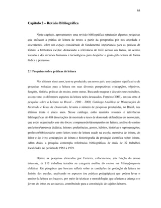68
Capítulo 2 – Revisão Bibliográfica
Neste capítulo, apresentamos uma revisão bibliográfica retratando algumas pesquisas
que enfocam a prática de leitura de textos a partir da perspectiva por nós abordada e
discorremos sobre um espaço considerado de fundamental importância para as práticas de
leitura: a biblioteca escolar, destacando a relevância do livre acesso aos livros, do acervo
variado e dos recursos humanos e tecnológicos para despertar o gosto pela leitura de forma
lúdica e prazerosa.
2.1 Pesquisas sobre práticas de leitura
Nos últimos vinte anos, tem-se produzido, em nosso país, um conjunto significativo de
pesquisas voltadas para a leitura em suas diversas perspectivas: concepções, objetivos,
funções, história, práticas de ensino, entre outras. Buscando mapear e discutir esses trabalhos,
assim como os diferentes aspectos da leitura neles destacados, Ferreira (2003), em sua obra A
pesquisa sobre a Leitura no Brasil – 1980 - 2000, Catálogo Analítico de Dissertações de
Mestrado e Teses de Doutorado, levanta o número de pesquisas produzidas, no Brasil, nos
últimos trinta e cinco anos. Nesse catálogo, estão reunidos resumos e referências
bibliográficas de 408 dissertações de mestrado e teses de doutorado defendidas em nosso país,
que estão organizados em oito focos: compreensão/desempenho em leitura; análise do ensino
em leitura/proposta didática; leitores: preferências, gostos, hábitos, histórias e representações;
professor/bibliotecário como leitor; texto de leitura usado na escola; memória de leitura, do
leitor e do livro; concepções de leitura e historiografia da produção científica sobre leitura.
Além disso, a pesquisa contempla referências bibliográficas de mais de 22 trabalhos
localizados no período de 1965 a 1979.
Dentre as pesquisas elencadas por Ferreira, enfocaremos, em função do nosso
interesse, os 113 trabalhos tratados na categoria análise do ensino em leitura/proposta
didática. São pesquisas que buscam refletir sobre as condições de produção da leitura no
âmbito das escolas, analisando os aspectos (ou práticas pedagógicas) que podem levar o
ensino da leitura ao fracasso, por meio de técnicas e metodologias que afastam a criança e o
jovem do texto, ou ao sucesso, contribuindo para a constituição de sujeitos leitores.
 