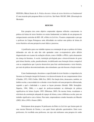 7
FEITOSA, Márcia Soares de A. Prática docente e leitura de textos literários no Fundamental
II: uma incursão pelo programa HORA DA LEITURA. São Paulo: FEUSP, 2008. (Dissertação de
Mestrado)
RESUMO
Esta pesquisa tem como objetivo empreender algumas reflexões concernentes às
práticas de leitura de textos literários no ensino fundamental, no âmbito de um programa de
enriquecimento curricular da SEE –SP, a HORA DA LEITURA. Visamos compreender o por que
o professor de Língua Portuguesa sente dificuldade em realizar uma prática de leitura de
textos literários sob uma perspectiva mais lúdica e prazerosa.
A justificativa para esse trabalho repousa na constatação de que as práticas de leitura
delineadas em sala de aula têm sido apontadas como co-responsáveis pelos déficits
diagnosticados nos exames de avaliações oficiais, como o SAEB e o PISA, e pelo afastamento
da criança da literatura. A escola, instituição privilegiada para o desenvolvimento do gosto
pela leitura literária, acaba, paradoxalmente, inviabilizando uma formação leitora compatível
com as competências que é preciso desenvolver para fruir satisfatoriamente o texto literário,
por meio de práticas descontextualizadas, não-estimulantes, que não buscam a fruição textual.
Como fundamentação, discutimos a especificidade do texto literário e a importância da
literatura na formação integral do homem e no desenvolvimento de um comportamento leitor
(Cândido, 1972, 1995; Coelho, 2000; Eco, 2003). Em função disto, destacamos, também, no
âmbito escolar, a necessidade de se abordar o texto literário sob uma perspectiva diferenciada,
segundo a qual a ludicidade e o prazer se façam presentes (Geraldi, 2006; Semeghini-
Siqueira, 1994, 2006), e o papel do professor-mediador na elaboração de práticas
significativas de leitura (Lajolo, 1993; Zilberman, 2003). Da mesma forma, ressaltamos a
relevância da constituição adequada de espaços de leitura, como a biblioteca escolar, para um
trabalho significativo com a leitura. Para tanto, empreendemos estudos baseados em Macedo
(2005), Silva (1993) e Soares (2001).
Participaram desta pesquisa 34 professores da HORA DA LEITURA que faziam parte de
uma mesma Diretoria de Ensino, e aos quais foram aplicados questionários. Entre esses
professores, foi escolhida uma professora, em cuja sala realizamos uma pesquisa de cunho
 