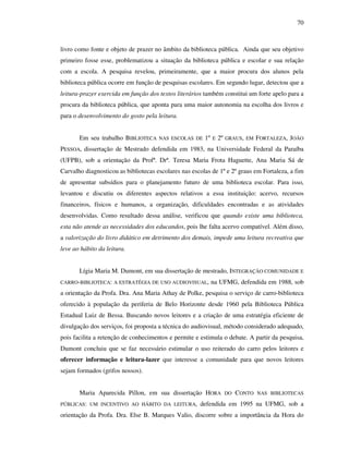 70
livro como fonte e objeto de prazer no âmbito da biblioteca pública. Ainda que seu objetivo
primeiro fosse esse, problematizou a situação da biblioteca pública e escolar e sua relação
com a escola. A pesquisa revelou, primeiramente, que a maior procura dos alunos pela
biblioteca pública ocorre em função de pesquisas escolares. Em segundo lugar, detectou que a
leitura-prazer exercida em função dos textos literários também constitui um forte apelo para a
procura da biblioteca pública, que aponta para uma maior autonomia na escolha dos livros e
para o desenvolvimento do gosto pela leitura.
Em seu trabalho BIBLIOTECA NAS ESCOLAS DE 1º E 2º GRAUS, EM FORTALEZA, JOÃO
PESSOA, dissertação de Mestrado defendida em 1983, na Universidade Federal da Paraíba
(UFPB), sob a orientação da Profª. Drª. Teresa Maria Frota Haguette, Ana Maria Sá de
Carvalho diagnosticou as bibliotecas escolares nas escolas de 1º e 2º graus em Fortaleza, a fim
de apresentar subsídios para o planejamento futuro de uma biblioteca escolar. Para isso,
levantou e discutiu os diferentes aspectos relativos a essa instituição: acervo, recursos
financeiros, físicos e humanos, a organização, dificuldades encontradas e as atividades
desenvolvidas. Como resultado dessa análise, verificou que quando existe uma biblioteca,
esta não atende as necessidades dos educandos, pois lhe falta acervo compatível. Além disso,
a valorização do livro didático em detrimento dos demais, impede uma leitura recreativa que
leve ao hábito da leitura.
Lígia Maria M. Dumont, em sua dissertação de mestrado, INTEGRAÇÃO COMUNIDADE E
CARRO-BIBLIOTECA: A ESTRATÉGIA DE USO AUDIOVISUAL, na UFMG, defendida em 1988, sob
a orientação da Profa. Dra. Ana Maria Athay de Polke, pesquisa o serviço de carro-biblioteca
oferecido à população da periferia de Belo Horizonte desde 1960 pela Biblioteca Pública
Estadual Luiz de Bessa. Buscando novos leitores e a criação de uma estratégia eficiente de
divulgação dos serviços, foi proposta a técnica do audiovisual, método considerado adequado,
pois facilita a retenção de conhecimentos e permite e estimula o debate. A partir da pesquisa,
Dumont concluiu que se faz necessário estimular o uso reiterado do carro pelos leitores e
oferecer informação e leitura-lazer que interesse a comunidade para que novos leitores
sejam formados (grifos nossos).
Maria Aparecida Pillon, em sua dissertação HORA DO CONTO NAS BIBLIOTECAS
PÚBLICAS: UM INCENTIVO AO HÁBITO DA LEITURA, defendida em 1995 na UFMG, sob a
orientação da Profa. Dra. Else B. Marques Valio, discorre sobre a importância da Hora do
 