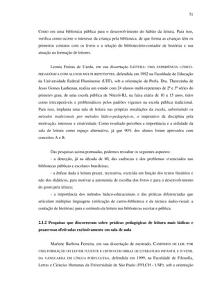 71
Conto em uma biblioteca pública para o desenvolvimento do hábito da leitura. Para isso,
verifica como ocorre o interesse da criança pela biblioteca, de que forma as crianças têm os
primeiros contatos com os livros e a relação do bibliotecário-contador de histórias e sua
atuação na formação de leitores.
Leonia Freitas de Uzeda, em sua dissertação LEITURA: UMA EXPERIÊNCIA LÚDICO-
PEDAGÓGICA COM ALUNOS MULTI-REPETENTES, defendida em 1992 na Faculdade de Educação
da Universidade Federal Fluminense (UFF), sob a orientação da Profa. Dra. Therezinha de
Jesus Gomes Lankenau, realiza um estudo com 24 alunos multi-repetentes de 2ª e 3ª séries do
primeiro grau, de uma escola pública de Niterói-RJ, na faixa etária de 10 a 15 anos, tidos
como irrecuperáveis e problemáticos pelos padrões vigentes na escola pública tradicional.
Para isso, implanta uma sala de leitura nas próprias instalações da escola, substituindo os
métodos tradicionais por métodos lúdico-pedagógicos, o imperativo da disciplina pela
motivação, interesse e criatividade. Como resultado percebeu a importância e a utilidade da
sala de leitura como espaço alternativo, já que 90% dos alunos foram aprovados com
conceitos A e B.
Das pesquisas acima pontuadas, podemos ressaltar os seguintes aspectos:
- a detecção, já na década de 80, das carências e dos problemas vivenciados nas
bibliotecas públicas e escolares brasileiras;
- a ênfase dada à leitura prazer, recreativa, exercida em função dos textos literários e
não dos didáticos, para motivar a autonomia de escolha dos livros e para o desenvolvimento
do gosto pela leitura;
- a importância dos métodos lúdico-educacionais e das práticas diferenciadas que
articulam múltiplas linguagens (utilização de carros-biblioteca e da técnica áudio-visual, a
contação de histórias) para o estímulo da leitura nas bibliotecas escolar e pública.
2.1.2 Pesquisas que discorreram sobre práticas pedagógicas de leitura mais lúdicas e
prazerosas efetivadas exclusivamente em sala de aula
Marlene Barbosa Ferreira, em sua dissertação de mestrado, CAMINHOS DE LER: POR
UMA FORMAÇÃO DO LEITOR FLUENTE E CRÍTICO EM OBRAS DE LITERATURA INFANTIL E JUVENIL
DA VANGUARDA EM LÍNGUA PORTUGUESA, defendida em 1999, na Faculdade de Filosofia,
Letras e Ciências Humanas da Universidade de São Paulo (FFLCH - USP), sob a orientação
 