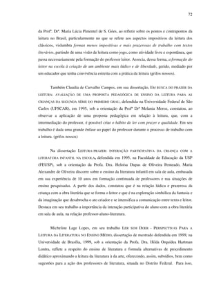 72
da Profª. Drª. Maria Lúcia Pimentel de S. Góes, ao refletir sobre os pontos e contrapontos da
leitura no Brasil, particularmente no que se refere aos aspectos impositivos da leitura dos
clássicos, vislumbra formas menos impositivas e mais prazerosas de trabalho com textos
literários, partindo de uma visão da leitura como jogo, como atividade livre e espontânea, que
passa necessariamente pela formação do professor leitor. Associa, dessa forma, a formação do
leitor na escola à criação de um ambiente mais lúdico e de liberdade, gerido, mediado por
um educador que tenha convivência estreita com a prática da leitura (grifos nossos).
Também Claudia de Carvalho Campos, em sua dissertação, EM BUSCA DO PRAZER DA
LEITURA: AVALIAÇÃO DE UMA PROPOSTA PEDAGÓGICA DE ENSINO DA LEITURA PARA AS
CRIANÇAS DA SEGUNDA SÉRIE DO PRIMEIRO GRAU, defendida na Universidade Federal de São
Carlos (UFSCAR), em 1995, sob a orientação da Profª Drª Melania Moroz, constatou, ao
observar a aplicação de uma proposta pedagógica em relação à leitura, que, com a
intermediação do professor, é possível criar o hábito de ler com prazer e qualidade. Em seu
trabalho é dada uma grande ênfase ao papel do professor durante o processo de trabalho com
a leitura. (grifos nossos)
Na dissertação LEITURA-PRAZER: INTERAÇÃO PARTICIPATIVA DA CRIANÇA COM A
LITERATURA INFANTIL NA ESCOLA, defendida em 1995, na Faculdade de Educação da USP
(FEUSP), sob a orientação da Profa. Dra. Heloísa Dupas de Oliveira Penteado, Maria
Alexandre de Oliveira discorre sobre o ensino da literatura infantil em sala de aula, embasada
em sua experiência de 10 anos em formação continuada de professores e nas situações de
ensino pesquisadas. A partir dos dados, constatou que é na relação lúdica e prazerosa da
criança com a obra literária que se forma o leitor e que é na exploração simbólica da fantasia e
da imaginação que desabrocha o ato criador e se intensifica a comunicação entre texto e leitor.
Destaca em seu trabalho a importância da interação participativa do aluno com a obra literária
em sala de aula, na relação professor-aluno-literatura.
Micheline Lage Lopes, em seu trabalho LER SEM DOER - PERSPECTIVAS PARA A
LEITURA DA LITERATURA NO ENSINO MÉDIO, dissertação de mestrado defendida em 1999, na
Universidade de Brasília, 1999, sob a orientação da Profa. Dra. Hilda Orquídea Hartman
Lontra, reflete a respeito do ensino de literatura e formula alternativas de procedimento
didático aproximando a leitura da literatura à da arte, oferecendo, assim, subsídios, bem como
sugestões para a ação dos professores de literatura, situada no Distrito Federal. Para isso,
 