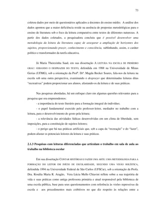 73
coletou dados por meio de questionários aplicados a docentes do ensino médio. A análise dos
dados apontou que a maior deficiência reside na ausência de propostas metodológicas para o
ensino de literatura sob o foco da leitura comparativa entre textos de diferentes naturezas. A
partir dos dados coletados, a pesquisadora concluiu que é possível desenvolver uma
metodologia da leitura da literatura capaz de assegurar a ampliação de horizontes dos
sujeitos, proporcionando prazer, conhecimento e consciência, sublinhando, assim, o caráter
político e transformador da tarefa educativa.
Já Maria Therezinha Saad, em sua dissertação A LEITURA NA ESCOLA DE PRIMEIRO
GRAU: GERANDO O DESPRAZER DO TEXTO, defendida em 1988 na Universidade de Minas
Gerias (UFMG), sob a orientação da Profª. Drª. Magda Becker Soares, fala-nos da leitura na
escola sob uma outra perspectiva, examinando o desprazer que determinadas leituras ditas
“recreativas” podem proporcionar aos alunos, afastando-os da leitura e de suas práticas.
Nas pesquisas abordadas, há um enfoque claro em algumas questões relevantes para a
pesquisa que ora empreendemos:
- a importância do texto literário para a formação integral do indivíduo;
- o papel fundamental exercido pelo professor-leitor, mediador no trabalho com a
leitura, para o desenvolvimento do gosto pela leitura;
- a relevância das atividades lúdicas desenvolvidas em um clima de liberdade, sem
imposições, para a constituição de sujeitos leitores;
- o perigo que há nas práticas artificiais que, sob a capa da “recreação” e do “lazer”,
podem afastar os potenciais leitores da leitura e suas práticas.
2.1.3 Pesquisas com leituras diferenciadas que articulam o trabalho em sala de aula ao
trabalho na biblioteca escolar
Em sua dissertação CONTAR HISTÓRIAS E FAZER UMA ARTE: UMA METODOLOGIA PARA A
FORMAÇÃO DO LEITOR EM INÍCIO DE ESCOLARIDADE, SEGUNDO UMA VISÃO HOLÍSTICA,
defendida 1994 na Universidade Federal de São Carlos (UFSCar), sob a orientação da Profa.
Dra. Rosália Maria R. Aragão, Vera Lúcia Mello Chiavini reflete sobre a sua trajetória de
vida e suas práticas como antiga professora primária e atual responsável pela biblioteca de
uma escola pública, base para seus questionamentos com referência às visões repressivas da
escola e aos procedimentos mais coibitivos no que diz respeito às relações entre a
 