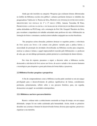 75
Ainda que não inseridos na categoria “Pesquisas que avaliaram leituras diferenciadas
no âmbito da biblioteca escolar e/ou pública”, achamos pertinente destacar os trabalhos das
pesquisadoras Valéria de A. Pereira da Silva, PROPOSTA DE INTEGRAÇÃO ENTRE EDUCADOR E
BIBLIOTECÁRIO NAS ESCOLAS DE 1º E 2º GRAUS (1984), Antonia Terezinha M Pinto,
PROMOVENDO A LEITURA NA ESCOLA: UM TRABALHO DE INTERVENÇÃO EM BIBLIOTECONOMIA
ambas defendidas na PUCCamp, sob a orientação do Prof. DR. Ezequiel Theodoro da Silva,
pois ressaltam a importância do trabalho articulado entre professor de sala e bibliotecário na
formação do leitor e constatam a ausência deste trabalho conjugado nas escolas brasileiras.
Nas pesquisas acima elencadas, podemos destacar os seguintes pontos: a relevância
do livre acesso aos livros e do contato com gêneros variados para a prática leitora; a
necessidade de promoção de atividades diversificadas na biblioteca escolar para conquistar,
motivar os alunos à leitura; o papel imprescindível exercido pelo bibliotecário e o professor
de sala, que, em um diálogo permanente, podem promover a constituição de alunos-leitores.
Em vista do exposto, passamos a seguir a discorrer sobre a biblioteca escolar,
destacando a relevância do livre acesso aos livros, do acervo variado e dos recursos humanos
e tecnológicos para despertar o gosto pela leitura de forma lúdica e prazerosa.
2.2 Biblioteca Escolar: pesquisas e perspectivas
A fim de compreendermos como a biblioteca escolar pode constituir-se em um espaço
privilegiado para o desenvolvimento de práticas significativas de leitura, consideramos
pertinente, primeiramente, refletir sobre o seu percurso histórico, para, em seguida,
destacarmos seu papel na sociedade contemporânea.
2.2.1 Biblioteca: um breve percurso histórico
Reunir e ordenar todo o conhecimento construído ao longo do tempo, em um espaço
delimitado, sempre foi um sonho acalentado pela humanidade. Assim, desde os primeiros
desenhos nas cavernas o homem foi desenvolvendo formas diversas para registrar, preservar e
organizar a sua memória.
 