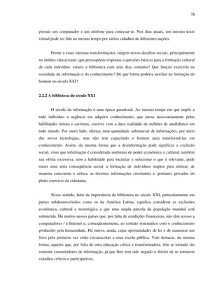 78
possuir um computador e um telefone para conectar-se. Nos dias atuais, um mesmo texto
virtual pode ser lido ao mesmo tempo por vários cidadãos de diferentes nações.
Frente a essas intensas transformações, surgem novos desafios sociais, principalmente
no âmbito educacional, que pressupõem respostas a questões básicas para a formação cultural
de cada indivíduo: estaria a biblioteca com seus dias contados? Que função exerceria na
sociedade da informação e do conhecimento? De que forma poderia auxiliar na formação do
homem no século XXI?
2.2.2 A biblioteca do século XXI
O século da informação é uma época paradoxal. Ao mesmo tempo em que impôs a
todo indivíduo a urgência em adquirir conhecimento, que passa necessariamente pelas
habilidades leitora e escritora, convive com a dura realidade de milhões de analfabetos em
todo mundo. Por outro lado, oferece uma quantidade substancial de informações, por meio
das novas tecnologias, mas não tem capacitado o homem para transformá-las em
conhecimento. Assim, da mesma forma que a desinformação pode significar a exclusão
social, visto que informação é considerada sinônimo de poder econômico e cultural, também
sua oferta excessiva, sem a habilidade para localizar e selecionar o que é relevante, pode
trazer uma séria conseqüência social: a formação de indivíduos inaptos para utilizar, de
maneira consciente e crítica, as diversas informações circulantes e, portanto, privados do
pleno exercício da cidadania.
Nesse sentido, falar da importância da biblioteca no século XXI, particularmente em
países subdesenvolvidos como os da América Latina, significa considerar as exclusões
econômica, cultural e tecnológica a que uma ampla parcela da população mundial está
submetida. Há muitos nesses países que, por falta de condições financeiras, não têm acesso a
computadores / à Internet e, conseqüentemente, ao contato sistemático com o conhecimento
produzido pela humanidade. Há outros, ainda, cujas oportunidades de ler e de manusear um
livro pela primeira vez estão circunscritas a uma escola pública. Vale destacar, da mesma
forma, aqueles que, por falta de uma educação crítica e transformadora, têm se tornado tão
somente consumidores de informação, já que lhes tem sido negado o direito de se tornarem
cidadãos críticos e participativos.
 