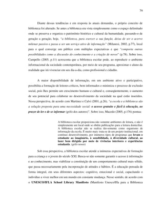 79
Diante dessas tendências e em resposta às atuais demandas, o próprio conceito de
biblioteca foi alterado. Se antes a biblioteca era vista simplesmente como o espaço delimitado
onde se preserva e organiza o patrimônio histórico e cultural da humanidade, passando-o de
geração a geração, hoje, “a biblioteca, para exercer a sua função, deixa de ser o acervo
milenar passivo e passa a ser um serviço ativo de informação” (Milanesi, 2002, p.77), local
para o qual converge um público com múltiplas expectativas e que “comporta outras
possibilidades como a discussão do conhecimento e a criação de novos” (p.78). Sobre isso,
Campello (2005, p.11) acrescenta que a biblioteca escolar pode, ao reproduzir o ambiente
informacional da sociedade contemporânea, por meio de seu programa, aproximar o aluno da
realidade que irá vivenciar em seu dia-a-dia, como profissional e cidadão.
A maior disponibilidade de informação, em um ambiente ativo e participativo,
possibilita a formação de leitores críticos, bem informados e minimiza o processo de exclusão
social, pois lhes permite um crescimento humano e cultural e, conseqüentemente, o aumento
de seu potencial para colaborar no desenvolvimento da sociedade na qual estão inseridos.
Nessa perspectiva, de acordo com Martinez e Calvi (2001, p.26), “a escola e a biblioteca são
a solução proposta para uma necessidade social: o acesso gratuito e fácil à educação, ao
prazer de ler e de se informar (grifo dos autores)”. Sobre isso, Macedo (2005, p.176) pontua:
A biblioteca escolar proporciona não somente ambientes de leitura, e não é
simplesmente um local onde se obtêm publicações para a leitura domiciliar.
A biblioteca escolar não se realiza tão-somente como organismo de
informação da escola. É muito mais: trata-se de um projeto institucional, em
contínuo desenvolvimento, por inúmeros tipos de programas que levam o
estudante ao imaginário, à sensibilidade, à diversidade cultural, ao
lazer bem dirigido por meio de vivências interiores e experiências
estudantis. (grifo nosso)
Sob essa perspectiva, a biblioteca escolar atende a inúmeras expectativas de formação
para a criança e o jovem do século XXI. Busca-se não somente garantir o acesso à informação
e ao conhecimento, mas viabilizar a constituição de um comportamento cultural mais sólido,
que passa necessariamente pela incorporação de atitudes e hábitos. É a educação pensada de
forma integral, em seus diferentes aspectos: cognitivo, emocional e social, capacitando o
indivíduo a viver melhor em um mundo em constante mudança. Nesse sentido, de acordo com
o UNESCO/IFLA School Library Manifesto (Manifesto Unesco/Ifla para a Biblioteca
 