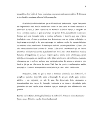 8
etnográfico, observando de forma sistemática como eram realizadas as práticas de leitura de
textos literários na sala de aula e na biblioteca escolar.
Os resultados obtidos indicam que a dificuldade do professor de Língua Portuguesa,
em implementar uma prática diferenciada advém de uma série de fatores intrínsecos e
extrínsecos à escola, a saber: o educador está habituado a cultivar crenças já arraigadas em
nossa sociedade, segundo as quais as crianças não gostam de ler, especialmente os clássicos;
limitado por uma formação inicial e contínua deficiente, e, também, por uma vivência
insuficiente com a leitura, o professor tem demonstrado, em sua prática pedagógica, as
implicações metodológicas das suas concepções, por meio da escolha das obras trabalhadas,
do ambiente criado para leitura e da abordagem realizada, que não possibilitam à criança criar
uma intimidade maior com os livros e a leitura. Além disso, consideramos que um entrave
encontrado no interior das escolas é já endêmico em nosso país: a falta de recursos físicos e
humanos, principalmente nos espaços propícios para a leitura, como a biblioteca escolar,
dificulta, sobremaneira, um trabalho de cunho lúdico-artístico com o texto literário. Ademais,
observamos que o professor enfrenta uma resistência velada dos alunos ao abordar a obra
literária, já que os educandos do século XXI, face às grandes transformações sociais,
tecnológicas e culturais, têm construído uma nova relação com a leitura e a literatura.
Detectamos, ainda, no que se refere à formação continuada dos professores, os
complexos caminhos percorridos entre a idealização dos projetos criados pelas políticas
públicas e sua efetivação em sala de aula. Em decorrência disto, destacamos a
descontinuidade dos cursos de formação continuada e os entraves vivenciados pelos
professores em suas escolas, como a falta de espaço e tempo para uma reflexão sobre suas
práticas.
Palavras-chave: Leitura. Formação continuada de professores. Prática de ensino. Literatura –
Textos gerais. Biblioteca escolar. Ensino fundamental.
 