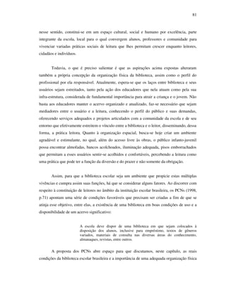 81
nesse sentido, constitui-se em um espaço cultural, social e humano por excelência, parte
integrante da escola, local para o qual convergem alunos, professores e comunidade para
vivenciar variadas práticas sociais de leitura que lhes permitam crescer enquanto leitores,
cidadãos e indivíduos.
Todavia, o que é preciso salientar é que as aspirações acima expostas alteraram
também a própria concepção da organização física da biblioteca, assim como o perfil do
profissional por ela responsável. Atualmente, espera-se que os laços entre biblioteca e seus
usuários sejam estreitados, tanto pela ação dos educadores que nela atuam como pela sua
infra-estrutura, considerada de fundamental importância para atrair a criança e o jovem. Não
basta aos educadores manter o acervo organizado e atualizado, faz-se necessário que sejam
mediadores entre o usuário e a leitura, conhecendo o perfil do público e suas demandas,
oferecendo serviços adequados e projetos articulados com a comunidade da escola e de seu
entorno que efetivamente estreitem o vínculo entre a biblioteca e o leitor, disseminando, dessa
forma, a prática leitora. Quanto à organização espacial, busca-se hoje criar um ambiente
agradável e estimulante, no qual, além do acesso livre às obras, o público infanto-juvenil
possa encontrar almofadas, bancos acolchoados, iluminação adequada, pisos emborrachados
que permitam a esses usuários sentir-se acolhidos e confortáveis, percebendo a leitura como
uma prática que pode ter a função da diversão e do prazer e não somente da obrigação.
Assim, para que a biblioteca escolar seja um ambiente que propicie estas múltiplas
vivências e cumpra assim suas funções, há que se considerar alguns fatores. Ao discorrer com
respeito à constituição de leitores no âmbito da instituição escolar brasileira, os PCNs (1998,
p.71) apontam uma série de condições favoráveis que precisam ser criadas a fim de que se
atinja esse objetivo, entre elas, a existência de uma biblioteca em boas condições de uso e a
disponibilidade de um acervo significativo:
A escola deve dispor de uma biblioteca em que sejam colocados à
disposição dos alunos, inclusive para empréstimo, textos de gêneros
variados, materiais de consulta nas diversas áreas do conhecimento,
almanaques, revistas, entre outros.
A proposta dos PCNs abre espaço para que discutamos, neste capítulo, as reais
condições da biblioteca escolar brasileira e a importância de uma adequada organização física
 
