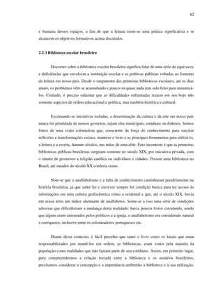 82
e humana desses espaços, a fim de que a leitura torne-se uma prática significativa e se
alcancem os objetivos formativos acima discutidos.
2.2.3 Biblioteca escolar brasileira
Discorrer sobre a biblioteca escolar brasileira significa falar de uma série de equívocos
e deficiências que envolvem a instituição escolar e as políticas públicas voltadas ao fomento
da leitura em nosso país. Desde o surgimento das primeiras bibliotecas escolares, até os dias
atuais, os problemas vêm se acumulando e pouco ou quase nada tem sido feito para minimizá-
los. Contudo, é preciso salientar que as dificuldades enfrentadas trazem em seu bojo não
somente aspectos de ordem educacional e política, mas também histórica e cultural.
Excetuando-se iniciativas isoladas, a disseminação da cultura e da arte em nosso país
nunca foi prioridade de nossos governos, sejam eles municipais, estaduais ou federais. Somos
frutos de uma visão colonialista que, consciente da força do conhecimento para suscitar
reflexões e transformações sociais, manteve o livro e as principais ferramentas para utilizá-lo,
a leitura e a escrita, durante séculos, nas mãos de uma elite. Fato inconteste é que as primeiras
bibliotecas públicas brasileiras surgiram somente no século XIX, por iniciativa privada, com
o intuito de promover a religião católica ou indivíduos e cidades. Possuir uma biblioteca no
Brasil, até meados do século XX conferia status.
Note-se que o analfabetismo e a falta de conhecimento caminharam paralelamente na
história brasileira, já que saber ler e escrever sempre foi condição básica para ter acesso às
informações em uma cultura grafocêntrica como a ocidental e que, até o século XIX, havia
em nossa terra um índice alarmante de analfabetos. Some-se a isso uma série de condições
adversas que dificultavam a mudança desta realidade: havia poucos livros circulando, sendo
que alguns eram censurados pelos políticos e a igreja, o analfabetismo era considerado natural
e corriqueiro, inclusive entre os colonizadores portugueses etc.
Diante desse contexto, é fácil perceber que tanto o livro como os locais que eram
responsabilizados por mantê-los em ordem, as bibliotecas, eram vistos pela maioria da
população como realidades que não faziam parte de seu cotidiano. Assim, em primeiro lugar,
para compreendermos a relação travada entre a biblioteca e os usuários brasileiros,
precisamos considerar a concepção e a importância atribuídas à biblioteca e à sua utilização,
 