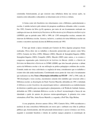 83
construídas historicamente, já que exercem uma influência direta nas nossas ações, na
maneira como educandos e educadores se relacionam com os livros e a leitura.
A forma como nós brasileiros nos relacionamos com a biblioteca, particularmente a
escolar, é sentida inclusive pelo número de pesquisas acadêmicas efetuadas sobre o assunto.
Em 1993, Carneiro da Silva (p.18) apontava, por meio de um levantamento realizado em
catálogos de teses da ASSOCIAÇÃO NACIONAL DE PÓS-GRADUAÇÃO E PESQUISA EM EDUCAÇÃO
(ANPED), que no período entre 1983 e 1989, de 1.595 monografias escritas, somente três
tratavam da biblioteca escolar. Acusava, inclusive, a ausência do tema biblioteca escolar em
eventos e encontros nacionais da área da Biblioteconomia até 1993.
É fato que desde a época retratada por Carneiro da Silva algumas pesquisas foram
realizadas. Prova disto são os trabalhos e discussões promovidos por autores como Silva
(1993); Carneiro da Silva (1999); Milanesi (2002); Macedo & Semeghini-Siqueira (2000);
Semeghini-Siqueira (2003); Campello (2005), Macedo (2005) entre outros, e os eventos e
congressos organizados pela ASSOCIAÇÃO DE LEITURA NO BRASIL (ALB) e o GRUPO DE
ESTUDOS EM BIBLIOTECA ESCOLAR DA UFMG (GEBE) que têm buscado priorizar o debate
acerca da biblioteca escolar e de sua utilização na prática pedagógica cotidiana das escolas.
Contudo, tendo em vista a relevância e a urgência do tema, consideramos que os trabalhos e
eventos têm sido ainda insuficientes. Corroborando nosso ponto de vista está o levantamento
que realizamos na obra Teses e Dissertações defendidas na FEUSP – 1967 a 1998, onde, de
788 dissertações e teses escritas, encontramos somente dois trabalhos que versavam sobre a
biblioteca escolar: as dissertações de Paulo Tarcísio Mayrink, defendida em 1991 e intitulada
A biblioteca escolar brasileira: da caracterização teórico—administrativa ao estabelecimento
de diretrizes e padrões para sua organização e planejamento, e de Walda de Andrade Antunes,
defendida em 1998 e intitulada Biblioteca escolar no Brasil: reconceituação e busca de sua
identidade a partir de autores do processo ensino-aprendizagem. A primeira teve como
orientadora a Profª Dra. Anita Fávero Martelli e, a segunda, a Profª Dra. Olga Molina.
A esse propósito, diversos autores (Silva, 1993; Carneiro Silva, 1999) reconhecem a
ausência de uma consciência bibliotecária em nosso país e atribuem essa falta às políticas
públicas que, historicamente, não têm procurado democratizar o acesso à leitura e aos livros,
negando à sociedade brasileira o direito de usufruir espaços propícios à constituição de
 