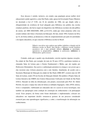 85
Esse descaso é sentido, inclusive, em estados cuja população possui melhor nível
educacional e poder aquisitivo, como São Paulo, onde, apesar do Governador Franco Montoro
ter decretado a Lei nº 5.301, em 16 de setembro de 1986, em que dispõe sobre a
obrigatoriedade da existência de local adequado para biblioteca nos prédios das escolas
estaduais paulistas, não havia sequer um diagnóstico das bibliotecas escolares da rede pública
de ensino, até 2000 (MACEDO, 2005, p.214-215), ainda que várias propostas sobre esse
assunto tenham sido feitas à Secretaria da Educação. De fato, desde 1994, Carneiro da Silva
(p.13), de forma enfática, já denunciava a falta de comprometimento por parte de autoridades
e de alguns educadores, no que concerne à biblioteca escolar no Brasil:
Silêncio: essa talvez seja a palavra que melhor simboliza a situação real da
biblioteca escolar no Brasil. Sem dúvida, a biblioteca escolar brasileira
encontra-se sob o mais profundo silêncio; silenciam as autoridades,
ignoram-na os pesquisadores, calam-se os professores, omitem-se os
bibliotecários. (grifos nossos)
Contudo, ainda que o quadro seja desalentador, convém registrar algumas exceções.
Na cidade de São Paulo, por exemplo, há mais de 30 anos (1972) a prefeitura instituiu as
chamadas Salas de Leitura para o Ensino Fundamental e Médio, que são regidas por
Professores Orientadores. Seu acervo e ambientação permitem às crianças e aos jovens que a
elas recorrem uma vivência prazerosa com a arte literária. Atualmente, de acordo com a
Secretaria Municipal de Educação da cidade de São Paulo (SME-SP)6
, existem mais de 449
Salas de Leitura, sendo 270 em Escolas de Educação Infantil. Há também o Projeto Salas de
Leitura Interativa das EMEFs dos Centros Educacionais Unificados da Cidade de São Paulo
(CEUs). Baseado na idéia da infoeducação, este projeto, assessorado pelo Prof. Dr. Edmir
Perrotti, traz para o espaço das salas de leitura as múltiplas linguagens, vídeo, DVD, música,
livros e computador, viabilizando aos educandos não só o acesso às novas tecnologias, mas
também sua apropriação como condição de construção de conhecimento e de participação
social. Esses projetos, da forma como foram idealizados e implementados, colocam aos
educadores um importante desafio: tornarem-se gestores de um processo considerado
essencial para uma aprendizagem significativa, a saber, a transformação da informação em
conhecimento.
6
http://portaleducacao.prefeitura.sp.gov.br/ em 22/10/07
 