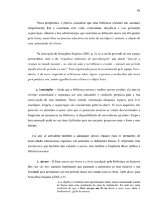 86
Nessa perspectiva, é preciso considerar que uma biblioteca eficiente não acontece
simplesmente. Ela é construída com visão, criatividade, diligência e isso pressupõe
organização, estrutura e boa administração, que sustentam os diferentes atores que têm paixão
pela leitura, envolvidos no processo educativo em torno de um objetivo comum: a criação de
uma comunidade de leitores.
Na concepção de Semeghini-Siqueira (2003, p. 2), se a escola pretende ser um espaço
democrático, cabe a ela “organizar ambientes de aprendizagem” que visem “imergir a
criança no mundo letrado – na sala de aula e na biblioteca escolar – durante um período
significativo do período escolar”. Essa organização passa necessariamente pelo espaço físico.
Assim, é de suma importância refletirmos sobre alguns requisitos considerados relevantes
para propiciar um contato agradável entre o leitor e o objeto livro.
a. Instalações – Ainda que a biblioteca possua o melhor acervo possível, ela precisa
oferecer comodidade e segurança aos seus educandos e condições propícias para a boa
conservação de seus materiais. Nesse sentido, iluminação adequada, espaços para livre
circulação, limpeza e organização são consideradas palavras-chave. Se esses requisitos não
puderem ser atendidos é quase certo que os potenciais usuários se sintam desestimulados a
freqüentar ou permanecer na biblioteca. A disponibilidade de um ambiente agradável, limpo e
bem-arrumado pode ser um item facilitador para um encontro prazeroso entre o livro e seus
leitores.
Há que se considerar também a adequação desses espaços para os portadores de
necessidades educacionais especiais, em particular os deficientes físicos. É importante criar
mecanismos que facilitem não somente o acesso, mas também a freqüência desse público à
biblioteca escolar.
b. Acesso – O livre acesso aos livros e a livre circulação pela biblioteca em horários
flexíveis são dois aspectos importantes que garantem a autonomia de seus usuários e sua
liberdade para permanecer por um período maior em contato com as obras. Além disso, para
Semeghini-Siqueira (2003, p.9):
se o objetivo é otimizar uma aproximação lúdica com a modalidade escrita
da língua para uma ampliação do grau de letramento, há cada vez mais
evidência de que o livre acesso aos livros desde a mais tenra idade é
fundamental. (grifo da autora)
 