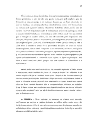 87
Nesse sentido, o ato de disponibilizar livros de forma democrática, intermediado por
leitores proficientes, é, antes de tudo, uma questão social, pois pode ampliar o grau de
letramento de todas as crianças e, em particular, daquelas que não foram submetidas, no
convívio familiar, a um ambiente cultural de estímulo à leitura, como o ouvir histórias lidas
ou contadas desde a primeira infância, folhear livros de histórias infantis, mesmo antes de
saber ler e escrever, freqüentar atividades de cultura e lazer, ter acesso às tecnologias e cursar
a educação infantil. Contudo, essa oportunidade de caráter político-social, visto que contribui
para a formação de cidadãos críticos, não tem sido concedida pelos responsáveis pela
educação; pelo contrário, tem sido desconsiderada, conforme podemos perceber nas pesquisas
de Semeghini-Siqueira (2003, p. 9), ao concluir que em 15 anos (grifo da autora), de 1985 a
2000, houve o aumento de apenas 1% na possibilidade de acesso aos livros nas escolas
estaduais paulistas. Para a autora, “subjacente a essa imobilidade, deve haver pressupostos
sócio-político-econômicos, norteando o pedagógico”, opinião compartilhada por Silva (1993,
p. 12), que considera qualquer barreira à palavra escrita como um ato político perpetuado por
aqueles que querem manter as “estruturas sociais vigents e o regime de privilégios”, pois
vêem a leitura como uma prática perigosa que pode conduzir ao conhecimento e à
transformação.
O livre acesso a um acervo diversificado, em um espaço organizado de forma atrativa
e aconchegante, oferece estímulo ao jovem e à criança do século XXI, habituados a um
mundo imagético. Há que se considerar, dessa forma, a disposição dos livros nas estantes, já
que uma arrumação inadequada, baseada em códigos que sejam compreensíveis somente a
quem os criou e/ou utilizou, pode dificultar, sobremaneira, o contato do educando com as
obras que deseja consultar. Por outro lado, se o responsável pela biblioteca, um mediador-
leitor, de forma criativa, por exemplo, criar uma disposição dos livros por gêneros, utilizando
cores variadas para identificação, que seja de domínio dos usuários, poderá estimular a leitura,
pela facilitação do acesso.
c. Mobiliário – Nesse particular, se tomarmos as crianças como exemplo,
verificaremos que carteiras e cadeiras destinadas ao público adulto, muitas vezes, são
inviáveis para crianças. Além do mais, a forma como as mesmas são dispostas, normalmente
enfileiradas, restringe a interação e a multilateralidade comunicativa. Assim, faz-se necessário
adequar o mobiliário ao público leitor.
 
