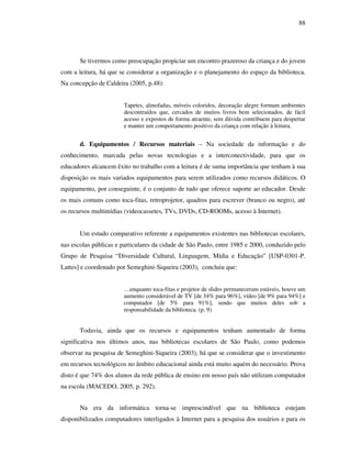 88
Se tivermos como preocupação propiciar um encontro prazeroso da criança e do jovem
com a leitura, há que se considerar a organização e o planejamento do espaço da biblioteca.
Na concepção de Caldeira (2005, p.48):
Tapetes, almofadas, móveis coloridos, decoração alegre formam ambientes
descontraídos que, cercados de muitos livros bem selecionados, de fácil
acesso e expostos de forma atraente, sem dúvida contribuem para despertar
e manter um comportamento positivo da criança com relação à leitura.
d. Equipamentos / Recursos materiais – Na sociedade da informação e do
conhecimento, marcada pelas novas tecnologias e a interconectividade, para que os
educadores alcancem êxito no trabalho com a leitura é de suma importância que tenham à sua
disposição os mais variados equipamentos para serem utilizados como recursos didáticos. O
equipamento, por conseguinte, é o conjunto de tudo que oferece suporte ao educador. Desde
os mais comuns como toca-fitas, retroprojetor, quadros para escrever (branco ou negro), até
os recursos multimídias (videocassetes, TVs, DVDs, CD-ROOMs, acesso à Internet).
Um estudo comparativo referente a equipamentos existentes nas bibliotecas escolares,
nas escolas públicas e particulares da cidade de São Paulo, entre 1985 e 2000, conduzido pelo
Grupo de Pesquisa “Diversidade Cultural, Linguagem, Mídia e Educação” [USP-0301-P.
Lattes] e coordenado por Semeghini-Siqueira (2003), concluiu que:
…enquanto toca-fitas e projetor de slides permaneceram estáveis, houve um
aumento considerável de TV [de 34% para 96%], vídeo [de 9% para 94%] e
computador [de 5% para 91%], sendo que muitos deles sob a
responsabilidade da biblioteca. (p. 9)
Todavia, ainda que os recursos e equipamentos tenham aumentado de forma
significativa nos últimos anos, nas bibliotecas escolares de São Paulo, como podemos
observar na pesquisa de Semeghini-Siqueira (2003), há que se considerar que o investimento
em recursos tecnológicos no âmbito educacional ainda está muito aquém do necessário. Prova
disto é que 74% dos alunos da rede pública de ensino em nosso país não utilizam computador
na escola (MACEDO, 2005, p. 292).
Na era da informática torna-se imprescindível que na biblioteca estejam
disponibilizados computadores interligados à Internet para a pesquisa dos usuários e para os
 