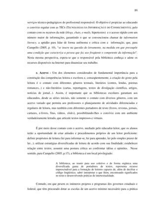 89
serviços técnico-pedagógicos do profissional responsável. O objetivo é propiciar ao educando
o convívio regular com as TICS (TECNOLOGIAS DA INFORMAÇÃO E DO CONHECIMENTO), pelo
contato com os recursos da rede (blogs, chats, e-mails, hipertextos) e o acesso rápido com um
número maior de informações, garantindo o que se convencionou chamar de information
literacy, a aptidão para lidar de forma autônoma e crítica com a informação, que, para
Campello (2005, p. 10), “se insere na questão do letramento, na medida em que pressupõe
uma condição que caracteriza a pessoa que faz uso freqüente e competente da informação”.
Nesta mesma perspectiva, espera-se que o responsável pela biblioteca conheça e adote os
recursos disponíveis na Internet para dinamizar seu trabalho.
e. Acervo - Um dos elementos considerados de fundamental importância para a
construção das competências leitora e escritora e, conseqüentemente, a criação do gosto pela
leitura é o contato com diferentes gêneros textuais, literários (contos, lendas, poemas
romances...) e não-literários (cartas, reportagens, textos de divulgação científica, artigos,
notícias de jornal...). Assim, é importante que as bibliotecas escolares garantam aos
educandos, desde as séries iniciais, não somente o contato com diversos gêneros, com um
acervo variado que permita aos professores o planejamento de atividades diferenciadas e
regulares de leitura, mas também com diferentes portadores de texto (livros, revistas, jornais,
cartazes, e-livros, fitas, vídeos, slides), possibilitando-lhes o convívio com um ambiente
verdadeiramente letrado, que articule textos impressos e virtuais.
É por meio desse contato com o acervo, mediado pelo educador-leitor, que os alunos
terão a oportunidade de criar atitudes e procedimentos próprios de um leitor proficiente:
definir propósitos de leitura (ler para informar-se, ler para aprender, ler pelo simples prazer de
ler...); utilizar estratégias diversificadas de leitura de acordo com sua finalidade; estabelecer
relação entre textos; assumir uma postura crítica ao confrontar idéias e opiniões. Nesse
sentido, para Campello (2005, p.17), a biblioteca é um local privilegiado:
A biblioteca, ao reunir para uso coletivo e de forma orgânica uma
diversificada gama de portadores de textos, representa recurso
imprescindível para a formação de leitores capazes de, além de decifrar o
código lingüístico, saber interpretar o que lêem, encontrando significados
no texto e desenvolvendo práticas de intertextualidade.
Contudo, em que pesem os inúmeros projetos e programas dos governos estaduais e
federal, que têm procurado dotar as escolas de um acervo mínimo necessário para a prática
 